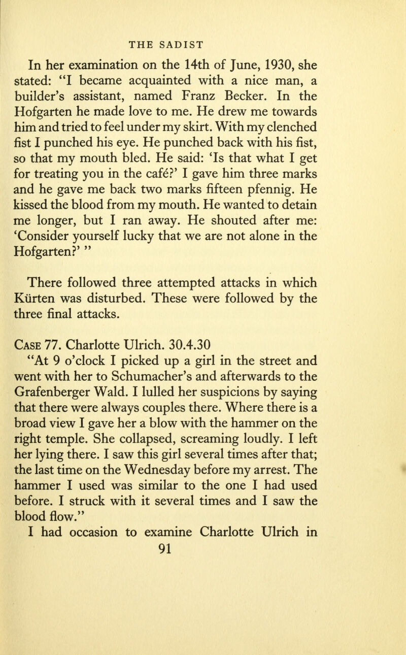 In her examination on the 14th of June, 1930, she stated: I became acquainted with a nice man, a builder's assistant, named Franz Becker. In the Hofgarten he made love to me. He drew me towards him and tried to feel under my skirt. With my clenched fist I punched his eye. He punched back with his fist, so that my mouth bled. He said: 'Is that what I get for treating you in the cafe?' I gave him three marks and he gave me back two marks fifteen pfennig. He kissed the blood from my mouth. He wanted to detain me longer, but I ran away. He shouted after me: 'Consider yourself lucky that we are not alone in the Hofgarten?'  There followed three attempted attacks in which Kiirten was disturbed. These were followed by the three final attacks. Case 77. Charlotte Ulrich. 30.4.30 At 9 o'clock I picked up a girl in the street and went with her to Schumacher's and afterwards to the Grafenberger Wald. I lulled her suspicions by saying that there were always couples there. Where there is a broad view I gave her a blow with the hammer on the right temple. She collapsed, screaming loudly. I left her lying there. I saw this girl several times after that; the last time on the Wednesday before my arrest. The hammer I used was similar to the one I had used before. I struck with it several times and I saw the blood flow. I had occasion to examine Charlotte Ulrich in