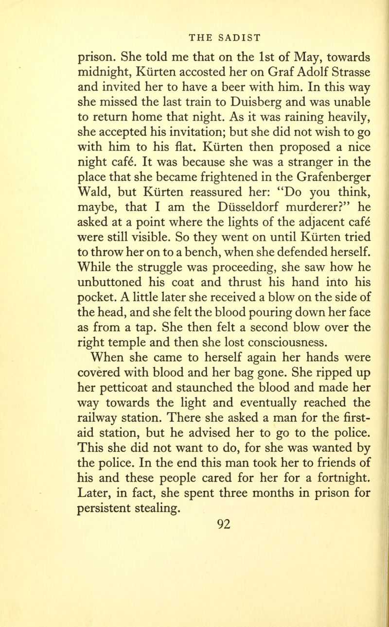 prison. She told me that on the 1st of May, towards midnight, Kurten accosted her on Graf Adolf Strasse and invited her to have a beer with him. In this way she missed the last train to Duisberg and was unable to return home that night. As it was raining heavily, she accepted his invitation; but she did not wish to go with him to his flat. Kurten then proposed a nice night cafe\ It was because she was a stranger in the place that she became frightened in the Grafenberger Wald, but Kurten reassured her: 4'Do you think, maybe, that I am the Diisseldorf murderer? he asked at a point where the lights of the adjacent cafe were still visible. So they went on until Kurten tried to throw her on to a bench, when she defended herself. While the struggle was proceeding, she saw how he unbuttoned his coat and thrust his hand into his pocket. A little later she received a blow on the side of the head, and she felt the blood pouring down her face as from a tap. She then felt a second blow over the right temple and then she lost consciousness. When she came to herself again her hands were covered with blood and her bag gone. She ripped up her petticoat and staunched the blood and made her way towards the light and eventually reached the railway station. There she asked a man for the first- aid station, but he advised her to go to the police. This she did not want to do, for she was wanted by the police. In the end this man took her to friends of his and these people cared for her for a fortnight. Later, in fact, she spent three months in prison for persistent stealing.
