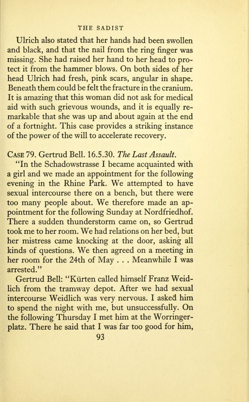 Ulrich also stated that her hands had been swollen and black, and that the nail from the ring finger was missing. She had raised her hand to her head to pro- tect it from the hammer blows. On both sides of her head Ulrich had fresh, pink scars, angular in shape. Beneath them could be felt the fracture in the cranium. It is amazing that this woman did not ask for medical aid with such grievous wounds, and it is equally re- markable that she was up and about again at the end of a fortnight. This case provides a striking instance of the power of the will to accelerate recovery. Case 79. Gertrud Bell. 16.5.30. The Last Assault. In the Schadowstrasse I became acquainted with a girl and we made an appointment for the following evening in the Rhine Park. We attempted to have sexual intercourse there on a bench, but there were too many people about. We therefore made an ap- pointment for the following Sunday at Nordfriedhof. There a sudden thunderstorm came on, so Gertrud took me to her room. We had relations on her bed, but her mistress came knocking at the door, asking all kinds of questions. We then agreed on a meeting in her room for the 24th of May . . . Meanwhile I was arrested/' Gertrud Bell: Kiirten called himself Franz Weid- lich from the tramway depot. After we had sexual intercourse Weidlich was very nervous. I asked him to spend the night with me, but unsuccessfully. On the following Thursday I met him at the Worringer- platz. There he said that I was far too good for him,