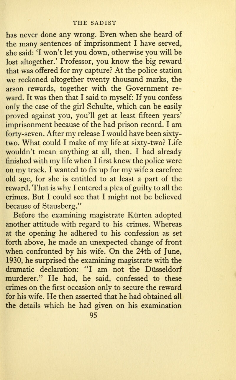 has never done any wrong. Even when she heard of the many sentences of imprisonment I have served, she said: '1 won't let you down, otherwise you will be lost altogether/ Professor, you know the big reward that was offered for my capture? At the police station we reckoned altogether twenty thousand marks, the arson rewards, together with the Government re- ward. It was then that I said to myself: If you confess only the case of the girl Schulte, which can be easily proved against you, you'll get at least fifteen years' imprisonment because of the bad prison record. I am forty-seven. After my release I would have been sixty- two. What could I make of my life at sixty-two? Life wouldn't mean anything at all, then. I had already finished with my life when I first knew the police were on my track. I wanted to fix up for my wife a carefree old age, for she is entitled to at least a part of the reward. That is why I entered a plea of guilty to all the crimes. But I could see that I might not be believed because of Stausberg. Before the examining magistrate Kiirten adopted another attitude with regard to his crimes. Whereas at the opening he adhered to his confession as set forth above, he made an unexpected change of front when confronted by his wife. On the 24th of June, 1930, he surprised the examining magistrate with the dramatic declaration: I am not the Diisseldorf murderer. He had, he said, confessed to these crimes on the first occasion only to secure the reward for his wife. He then asserted that he had obtained all the details which he had given on his examination