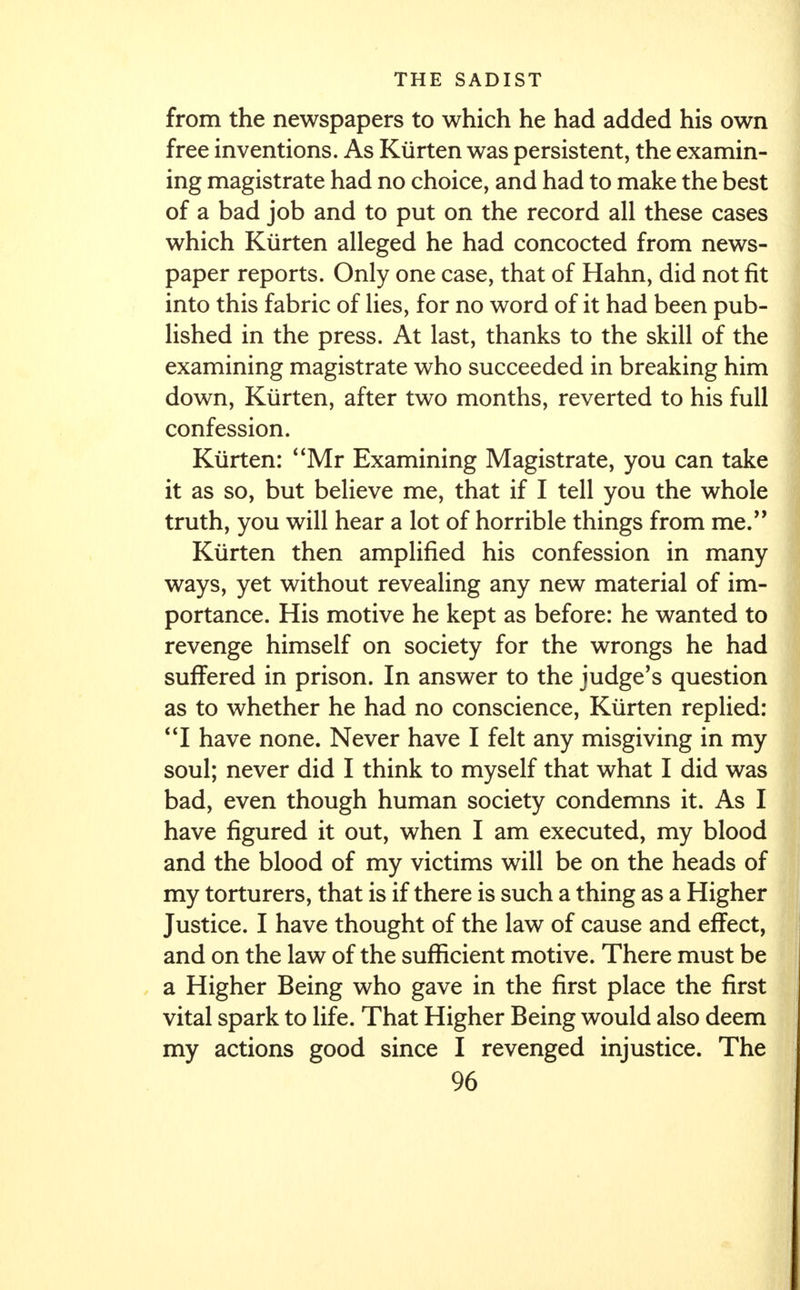 from the newspapers to which he had added his own free inventions. As Kiirten was persistent, the examin- ing magistrate had no choice, and had to make the best of a bad job and to put on the record all these cases which Kiirten alleged he had concocted from news- paper reports. Only one case, that of Hahn, did not fit into this fabric of lies, for no word of it had been pub- lished in the press. At last, thanks to the skill of the examining magistrate who succeeded in breaking him down, Kiirten, after two months, reverted to his full confession. Kiirten: Mr Examining Magistrate, you can take it as so, but believe me, that if I tell you the whole truth, you will hear a lot of horrible things from me. Kiirten then amplified his confession in many ways, yet without revealing any new material of im- portance. His motive he kept as before: he wanted to revenge himself on society for the wrongs he had suffered in prison. In answer to the judge's question as to whether he had no conscience, Kiirten replied: I have none. Never have I felt any misgiving in my soul; never did I think to myself that what I did was bad, even though human society condemns it. As I have figured it out, when I am executed, my blood and the blood of my victims will be on the heads of my torturers, that is if there is such a thing as a Higher Justice. I have thought of the law of cause and effect, and on the law of the sufficient motive. There must be a Higher Being who gave in the first place the first vital spark to life. That Higher Being would also deem my actions good since I revenged injustice. The