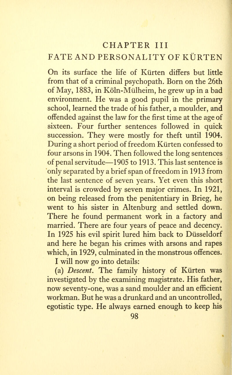 CHAPTER III FATE AND PERSONALITY OF KURTEN On its surface the life of Kurten differs but little from that of a criminal psychopath. Born on the 26th of May, 1883, in Koln-Mulheim, he grew up in a bad environment. He was a good pupil in the primary school, learned the trade of his father, a moulder, and offended against the law for the first time at the age of sixteen. Four further sentences followed in quick succession. They were mostly for theft until 1904. During a short period of freedom Kurten confessed to four arsons in 1904. Then followed the long sentences of penal servitude—1905 to 1913. This last sentence is only separated by a brief span of freedom in 1913 from the last sentence of seven years. Yet even this short interval is crowded by seven major crimes. In 1921, on being released from the penitentiary in Brieg, he went to his sister in Altenburg and settled down. There he found permanent work in a factory and married. There are four years of peace and decency. In 1925 his evil spirit lured him back to Diisseldorf and here he began his crimes with arsons and rapes which, in 1929, culminated in the monstrous offences. I will now go into details: (a) Descent. The family history of Kurten was investigated by the examining magistrate. His father, now seventy-one, was a sand moulder and an efficient workman. But he was a drunkard and an uncontrolled, egotistic type. He always earned enough to keep his