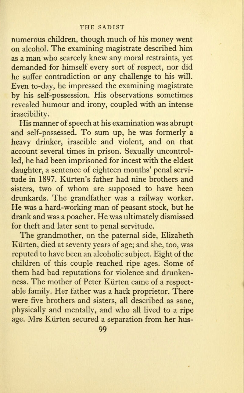 numerous children, though much of his money went on alcohol. The examining magistrate described him as a man who scarcely knew any moral restraints, yet demanded for himself every sort of respect, nor did he suffer contradiction or any challenge to his will. Even to-day, he impressed the examining magistrate by his self-possession. His observations sometimes revealed humour and irony, coupled with an intense irascibility. His manner of speech at his examination was abrupt and self-possessed. To sum up, he was formerly a heavy drinker, irascible and violent, and on that account several times in prison. Sexually uncontrol- led, he had been imprisoned for incest with the eldest daughter, a sentence of eighteen months' penal servi- tude in 1897. Kiirten's father had nine brothers and sisters, two of whom are supposed to have been drunkards. The grandfather was a railway worker. He was a hard-working man of peasant stock, but he drank and was a poacher. He was ultimately dismissed for theft and later sent to penal servitude. The grandmother, on the paternal side, Elizabeth Kiirten, died at seventy years of age; and she, too, was reputed to have been an alcoholic subject. Eight of the children of this couple reached ripe ages. Some of them had bad reputations for violence and drunken- ness. The mother of Peter Kiirten came of a respect- able family. Her father was a hack proprietor. There were five brothers and sisters, all described as sane, physically and mentally, and who all lived to a ripe age. Mrs Kiirten secured a separation from her hus-