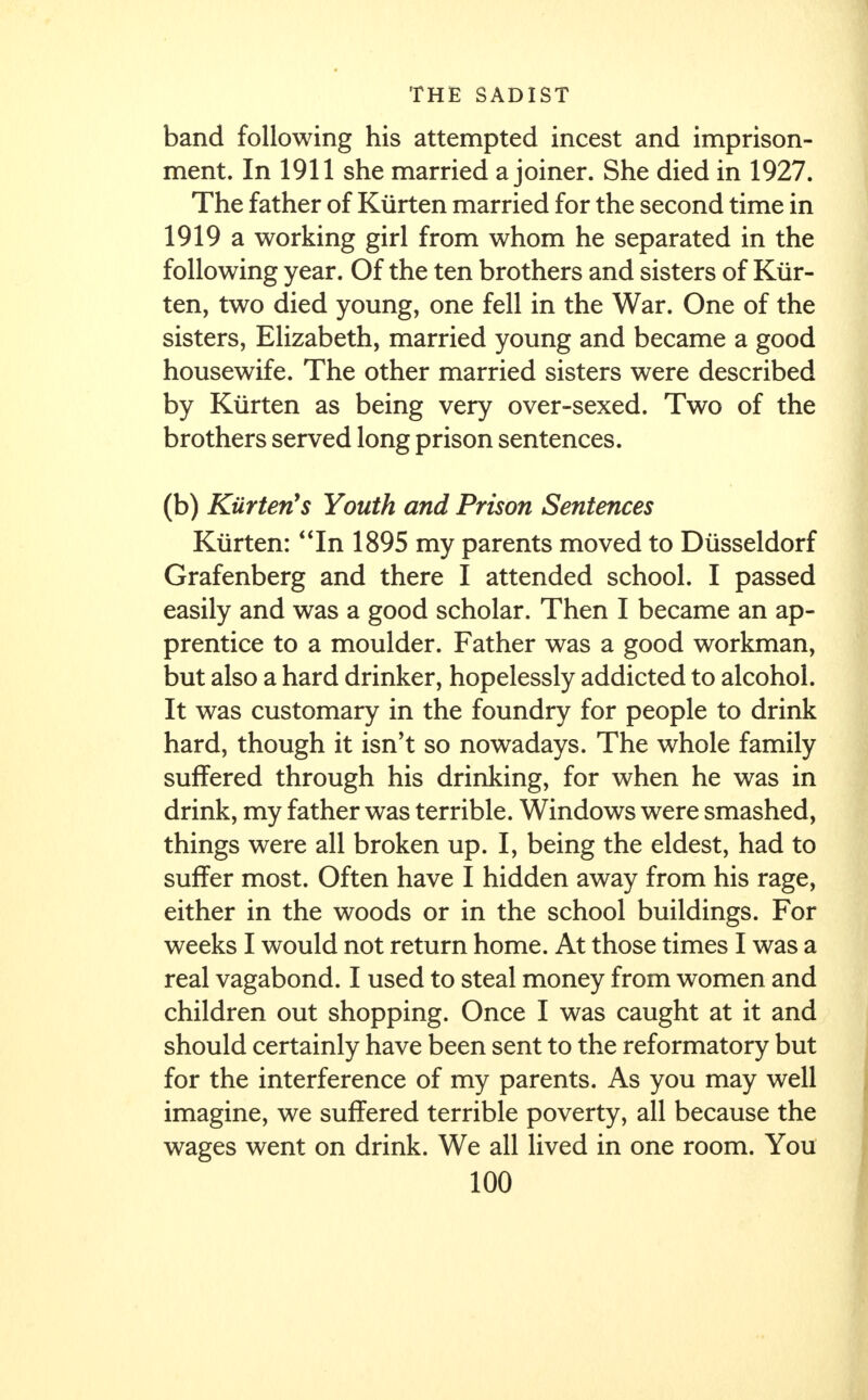 band following his attempted incest and imprison- ment. In 1911 she married a joiner. She died in 1927. The father of Kiirten married for the second time in 1919 a working girl from whom he separated in the following year. Of the ten brothers and sisters of Kiir- ten, two died young, one fell in the War. One of the sisters, Elizabeth, married young and became a good housewife. The other married sisters were described by Kiirten as being very over-sexed. Two of the brothers served long prison sentences. (b) Kiirterts Youth and Prison Sentences Kiirten: In 1895 my parents moved to Diisseldorf Grafenberg and there I attended school. I passed easily and was a good scholar. Then I became an ap- prentice to a moulder. Father was a good workman, but also a hard drinker, hopelessly addicted to alcohol. It was customary in the foundry for people to drink hard, though it isn't so nowadays. The whole family suffered through his drinking, for when he was in drink, my father was terrible. Windows were smashed, things were all broken up. I, being the eldest, had to suffer most. Often have I hidden away from his rage, either in the woods or in the school buildings. For weeks I would not return home. At those times I was a real vagabond. I used to steal money from women and children out shopping. Once I was caught at it and should certainly have been sent to the reformatory but for the interference of my parents. As you may well imagine, we suffered terrible poverty, all because the wages went on drink. We all lived in one room. You