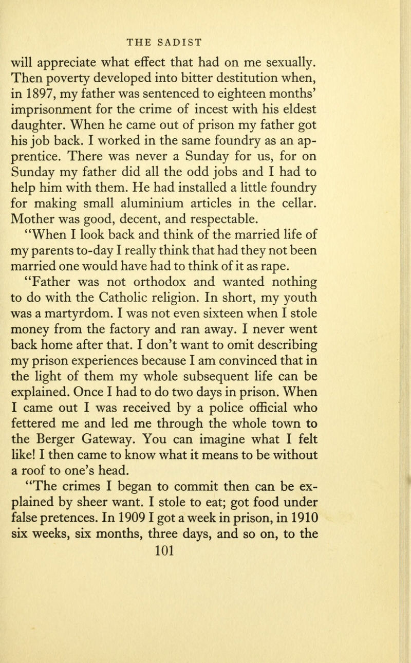 will appreciate what effect that had on me sexually. Then poverty developed into bitter destitution when, in 1897, my father was sentenced to eighteen months' imprisonment for the crime of incest with his eldest daughter. When he came out of prison my father got his job back. I worked in the same foundry as an ap- prentice. There was never a Sunday for us, for on Sunday my father did all the odd jobs and I had to help him with them. He had installed a little foundry for making small aluminium articles in the cellar. Mother was good, decent, and respectable. When I look back and think of the married life of my parents to-day I really think that had they not been married one would have had to think of it as rape. Father was not orthodox and wanted nothing to do with the Catholic religion. In short, my youth was a martyrdom. I was not even sixteen when I stole money from the factory and ran away. I never went back home after that. I don't want to omit describing my prison experiences because I am convinced that in the light of them my whole subsequent life can be explained. Once I had to do two days in prison. When I came out I was received by a police official who fettered me and led me through the whole town to the Berger Gateway. You can imagine what I felt like! I then came to know what it means to be without a roof to one's head. The crimes I began to commit then can be ex- plained by sheer want. I stole to eat; got food under false pretences. In 19091 got a week in prison, in 1910 six weeks, six months, three days, and so on, to the