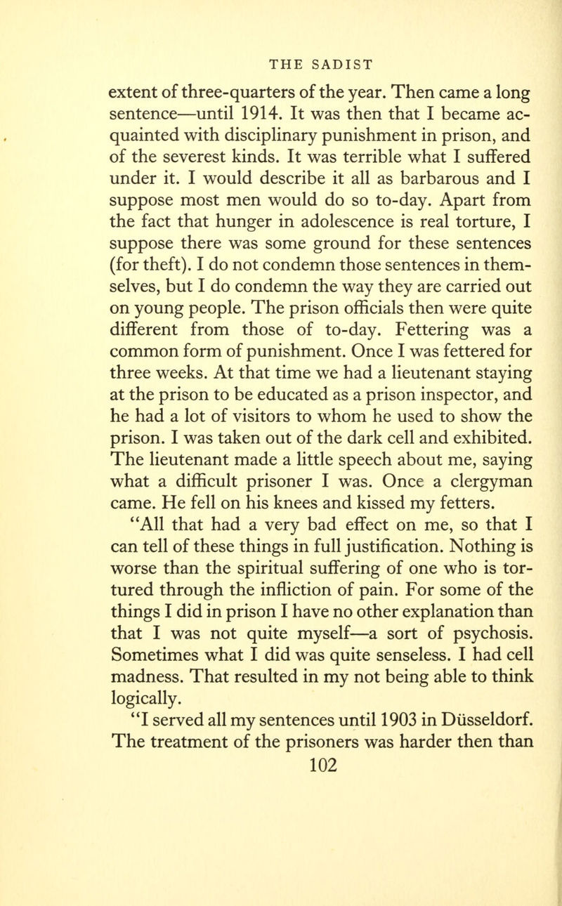 extent of three-quarters of the year. Then came a long sentence—until 1914. It was then that I became ac- quainted with disciplinary punishment in prison, and of the severest kinds. It was terrible what I suffered under it. I would describe it all as barbarous and I suppose most men would do so to-day. Apart from the fact that hunger in adolescence is real torture, I suppose there was some ground for these sentences (for theft). I do not condemn those sentences in them- selves, but I do condemn the way they are carried out on young people. The prison officials then were quite different from those of to-day. Fettering was a common form of punishment. Once I was fettered for three weeks. At that time we had a lieutenant staying at the prison to be educated as a prison inspector, and he had a lot of visitors to whom he used to show the prison. I was taken out of the dark cell and exhibited. The lieutenant made a little speech about me, saying what a difficult prisoner I was. Once a clergyman came. He fell on his knees and kissed my fetters. All that had a very bad effect on me, so that I can tell of these things in full justification. Nothing is worse than the spiritual suffering of one who is tor- tured through the infliction of pain. For some of the things I did in prison I have no other explanation than that I was not quite myself—a sort of psychosis. Sometimes what I did was quite senseless. I had cell madness. That resulted in my not being able to think logically. I served all my sentences until 1903 in Diisseldorf. The treatment of the prisoners was harder then than
