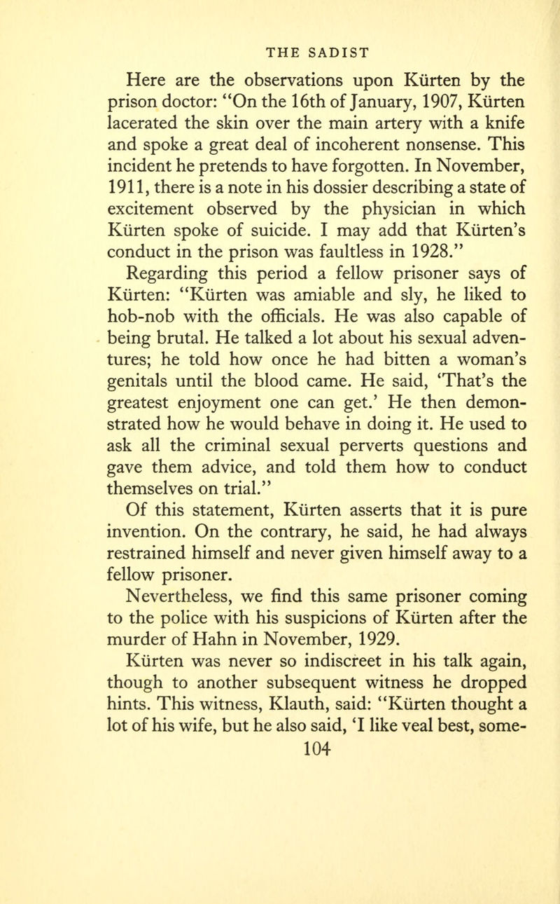 Here are the observations upon Kiirten by the prison doctor: On the 16th of January, 1907, Kiirten lacerated the skin over the main artery with a knife and spoke a great deal of incoherent nonsense. This incident he pretends to have forgotten. In November, 1911, there is a note in his dossier describing a state of excitement observed by the physician in which Kiirten spoke of suicide. I may add that Kurten's conduct in the prison was faultless in 1928. Regarding this period a fellow prisoner says of Kiirten: Kiirten was amiable and sly, he liked to hob-nob with the officials. He was also capable of being brutal. He talked a lot about his sexual adven- tures; he told how once he had bitten a woman's genitals until the blood came. He said, 'That's the greatest enjoyment one can get.' He then demon- strated how he would behave in doing it. He used to ask all the criminal sexual perverts questions and gave them advice, and told them how to conduct themselves on trial. Of this statement, Kiirten asserts that it is pure invention. On the contrary, he said, he had always restrained himself and never given himself away to a fellow prisoner. Nevertheless, we find this same prisoner coming to the police with his suspicions of Kiirten after the murder of Hahn in November, 1929. Kiirten was never so indiscreet in his talk again, though to another subsequent witness he dropped hints. This witness, Klauth, said: Kiirten thought a lot of his wife, but he also said, 'I like veal best, some-
