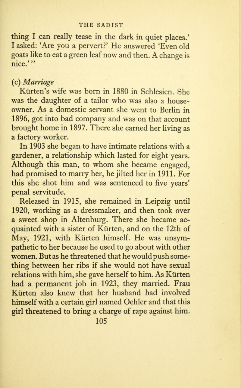 thing I can really tease in the dark in quiet places.' I asked: 'Are you a pervert?' He answered 'Even old goats like to eat a green leaf now and then. A change is nice. (c) Marriage Kiirten's wife was born in 1880 in Schlesien. She was the daughter of a tailor who was also a house- owner. As a domestic servant she went to Berlin in 1896, got into bad company and was on that account brought home in 1897. There she earned her living as a factory worker. In 1903 she began to have intimate relations with a gardener, a relationship which lasted for eight years. Although this man, to whom she became engaged, had promised to marry her, he jilted her in 1911. For this she shot him and was sentenced to five years' penal servitude. Released in 1915, she remained in Leipzig until 1920, working as a dressmaker, and then took over a sweet shop in Altenburg. There she became ac- quainted with a sister of Kiirten, and on the 12th of May, 1921, with Kiirten himself. He was unsym- pathetic to her because he used to go about with other women. But as he threatened that he would push some- thing between her ribs if she would not have sexual relations with him, she gave herself to him. As Kiirten had a permanent job in 1923, they married. Frau Kiirten also knew that her husband had involved himself with a certain girl named Oehler and that this girl threatened to bring a charge of rape against him.