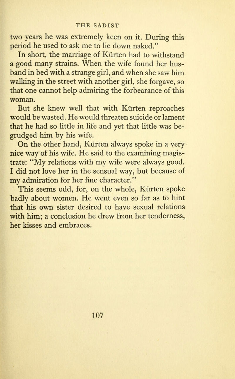 two years he was extremely keen on it. During this period he used to ask me to lie down naked. In short, the marriage of Kiirten had to withstand a good many strains. When the wife found her hus- band in bed with a strange girl, and when she saw him walking in the street with another girl, she forgave, so that one cannot help admiring the forbearance of this woman. But she knew well that with Kiirten reproaches would be wasted. He would threaten suicide or lament that he had so little in life and yet that little was be- grudged him by his wife. On the other hand, Kiirten always spoke in a very nice way of his wife. He said to the examining magis- trate: My relations with my wife were always good. I did not love her in the sensual way, but because of my admiration for her fine character/' This seems odd, for, on the whole, Kiirten spoke badly about women. He went even so far as to hint that his own sister desired to have sexual relations with him; a conclusion he drew from her tenderness, her kisses and embraces.