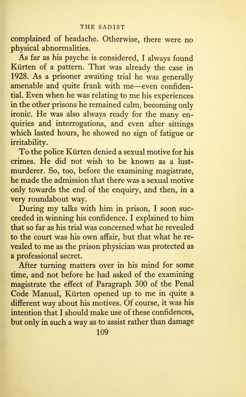 complained of headache. Otherwise, there were no physical abnormalities. As far as his psyche is considered, I always found Kiirten of a pattern. That was already the case in 1928. As a prisoner awaiting trial he was generally amenable and quite frank with me—even confiden- tial. Even when he was relating to me his experiences in the other prisons he remained calm, becoming only ironic. He was also always ready for the many en- quiries and interrogations, and even after sittings which lasted hours, he showed no sign of fatigue or irritability. To the police Kiirten denied a sexual motive for his crimes. He did not wish to be known as a lust- murderer. So, too, before the examining magistrate, he made the admission that there was a sexual motive only towards the end of the enquiry, and then, in a very roundabout way. During my talks with him in prison, I soon suc- ceeded in winning his confidence. I explained to him that so far as his trial was concerned what he revealed to the court was his own affair, but that what he re- vealed to me as the prison physician was protected as a professional secret. After turning matters over in his mind for some time, and not before he had asked of the examining magistrate the effect of Paragraph 300 of the Penal Code Manual, Kiirten opened up to me in quite a different way about his motives. Of course, it was his intention that I should make use of these confidences, but only in such a way as to assist rather than damage
