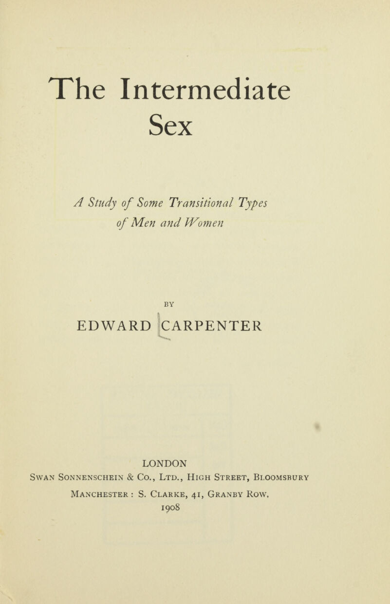 Sex A Study of Some Transitional Types of Men and Women BY EDWARD CARPENTER LONDON SWAN SONNENSCHEIN &amp; Co., LTD., HIGH STREET, BLOOMSBURY MANCHESTER: S. CLARKE, 41, GRANBY Row, 1908