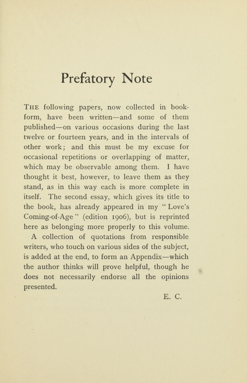 Prefatory Note THE following papers, now collected in book- form, have been written—and some of them published—on various occasions during the last twelve or fourteen years, and in the intervals of other work; and this must be my excuse for occasional repetitions or overlapping of matter, which may be observable among them. I have thought it best, however, to leave them as they stand, as in this way each is more complete in itself. The second essay, which gives its title to the book, has already appeared in my “ Love’s Coming-of-Age’”’ (edition 1906), but is reprinted here as belonging more properly to this volume. A collection of quotations from responsible writers, who touch on various sides of the subject, is added at the end, to form an Appendix—which the author thinks will prove helpful, though he does not necessarily endorse all the opinions presented. Ba, &amp;.