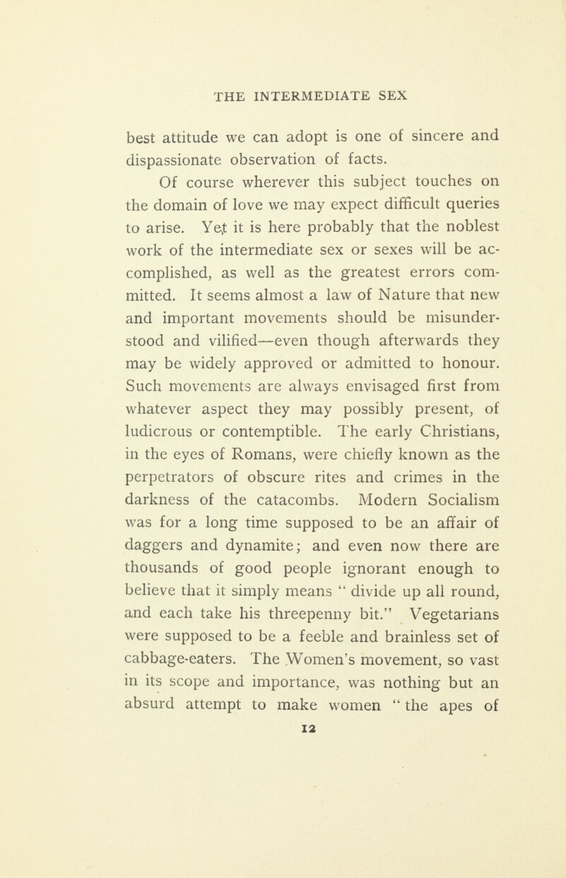 best attitude we can adopt is one of sincere and dispassionate observation of facts. Of course wherever this subject touches on the domain of love we may expect difficult queries to arise. Yet it is here probably that the noblest work of the intermediate sex or sexes will be ac- complished, as well as the greatest errors com- mitted. It seems almost a law of Nature that new and important movements should be misunder- stood and vilified—even though afterwards they may be widely approved or admitted to honour. Such movements are always envisaged first from whatever aspect they may possibly present, of ludicrous or contemptible. The early Christians, in the eyes of Romans, were chiefly known as the perpetrators of obscure rites and crimes in the darkness of the catacombs. Modern Socialism was for a long time supposed to be an affair of daggers and dynamite; and even now there are thousands of good people ignorant enough to believe that it simply means “ divide up all round, and each take his threepenny bit.’ Vegetarians were supposed to be a feeble and brainless set of cabbage-eaters. The Women’s movement, so vast in its scope and importance, was nothing but an absurd attempt to make women “the apes of