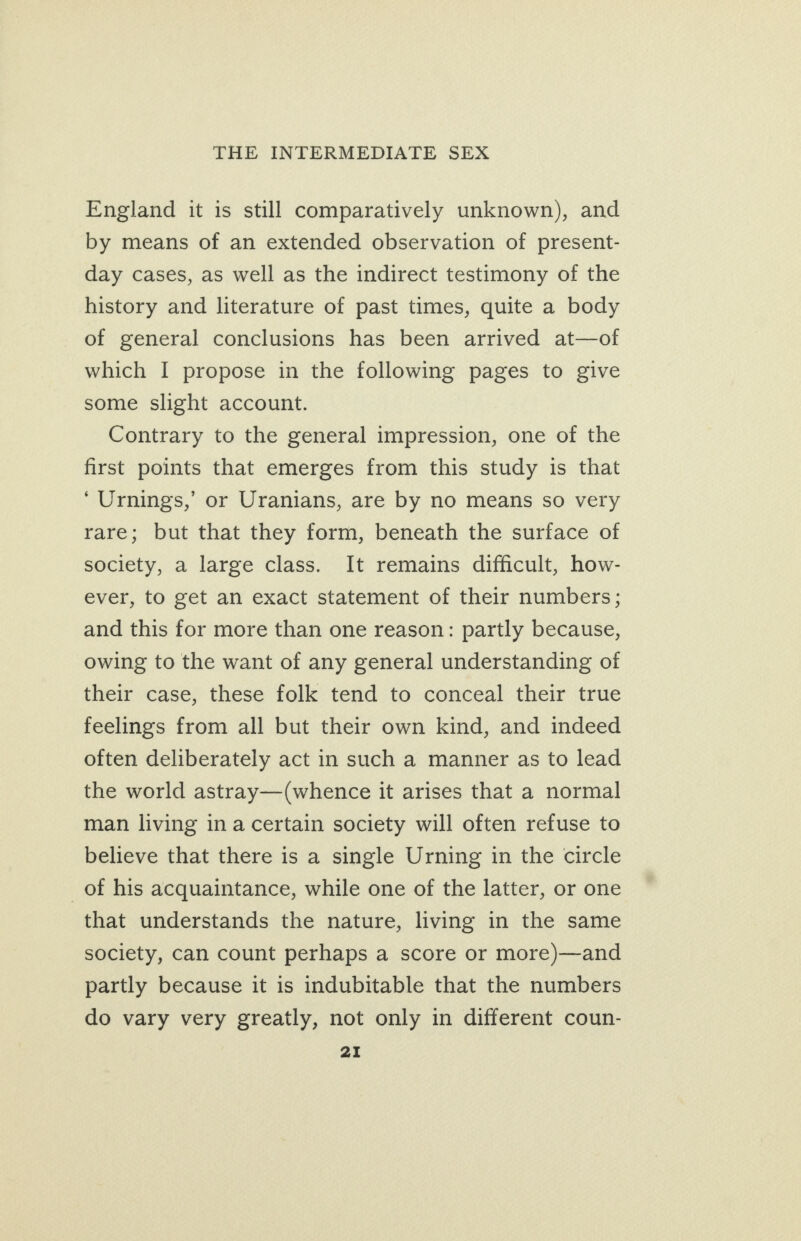 England it is still comparatively unknown), and by means of an extended observation of present- day cases, as well as the indirect testimony of the history and literature of past times, quite a body of general conclusions has been arrived at—of which I propose in the following pages to give some slight account. Contrary to the general impression, one of the first points that emerges from this study is that ‘Urnings,’ or Uranians, are by no means so very rare; but that they form, beneath the surface of society, a large class. It remains difficult, how- ever, to get an exact statement of their numbers; and this for more than one reason: partly because, owing to the want of any general understanding of their case, these folk tend to conceal their true feelings from all but their own kind, and indeed often deliberately act in such a manner as to lead the world astray—(whence it arises that a normal man living ina certain society will often refuse to believe that there is a single Urning in the circle _of his acquaintance, while one of the latter, or one that understands the nature, living in the same society, can count perhaps a score or more)—and partly because it is indubitable that the numbers do vary very greatly, not only in different coun-