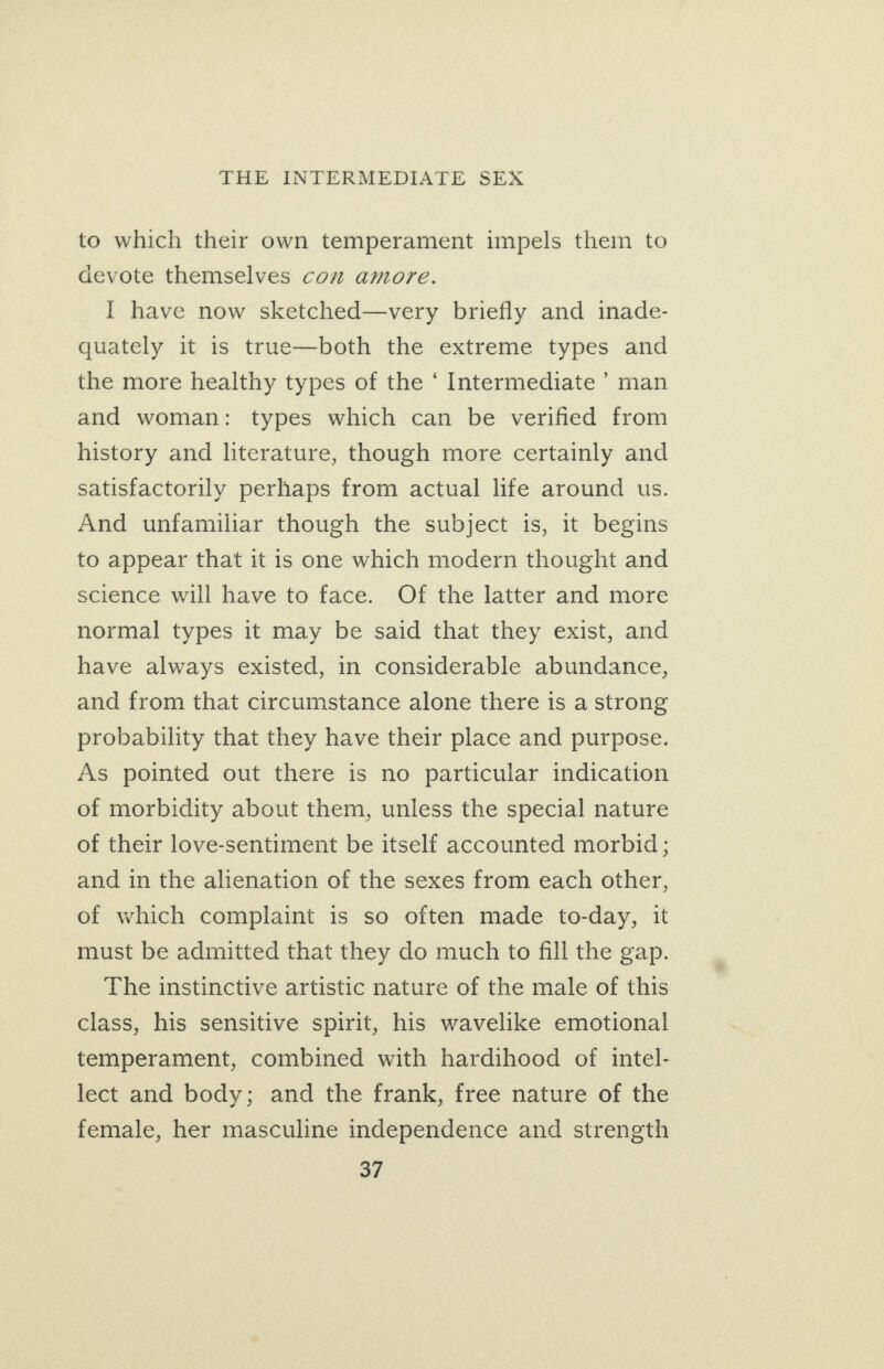 to which their own temperament impels them to devote themselves con amore. I have now sketched—very briefly and inade- quately it is true—both the extreme types and the more healthy types of the ‘ Intermediate ’ man and woman: types which can be verified from history and literature, though more certainly and satisfactorily perhaps from actual life around us. And unfamiliar though the subject is, it begins to appear that it is one which modern thought and science will have to face. Of the latter and more normal types it may be said that they exist, and have always existed, in considerable abundance, and from that circumstance alone there is a strong probability that they have their place and purpose. As pointed out there is no particular indication of morbidity about them, unless the special nature of their love-sentiment be itself accounted morbid ; and in the alienation of the sexes from each other, of which complaint is so often made to-day, it must be admitted that they do much to fill the gap. The instinctive artistic nature of the male of this class, his sensitive spirit, his wavelike emotional temperament, combined with hardihood of intel- lect and body; and the frank, free nature of the female, her masculine independence and strength oF