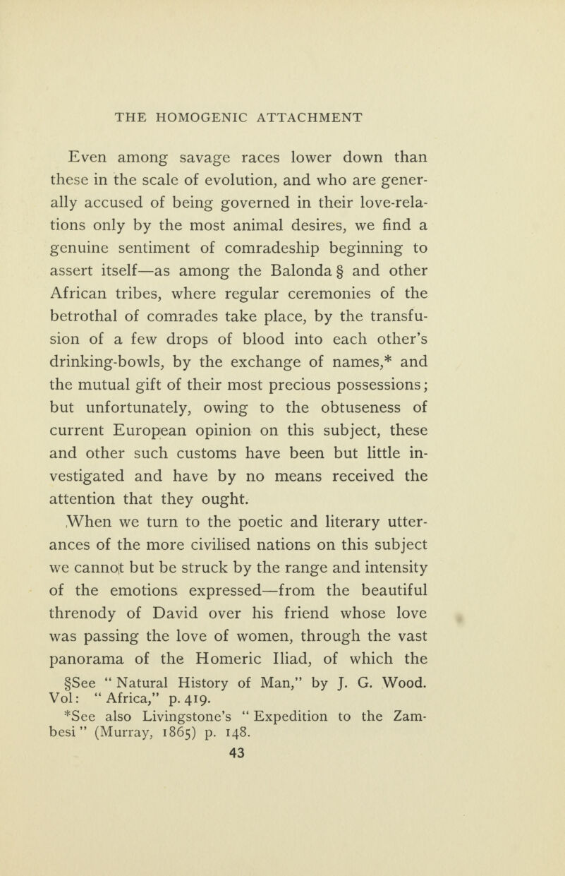 Even among savage races lower down than these in the scale of evolution, and who are gener- ally accused of being governed in their love-rela- tions only by the most animal desires, we find a genuine sentiment of comradeship beginning to assert itself—as among the Balonda§ and other African tribes, where regular ceremonies of the betrothal of comrades take place, by the transfu- sion of a few drops of blood into each other’s drinking-bowls, by the exchange of names,* and the mutual gift of their most precious possessions ; but unfortunately, owing to the obtuseness of current European opinion on this subject, these and other such customs have been but little in- vestigated and have by no means received the attention that they ought. When we turn to the poetic and literary utter- ances of the more civilised nations on this subject we cannot but be struck by the range and intensity of the emotions expressed—from the beautiful threnody of David over his friend whose love was passing the love of women, through the vast panorama of the Homeric Iliad, of which the §See ‘“‘ Natural History of Man,” by J. G. Wood. Wale Africas” ps Ato: *See also Livingstone’s ‘‘ Expedition to the Zam- besi”’ (Murray, 1865) p. 148.