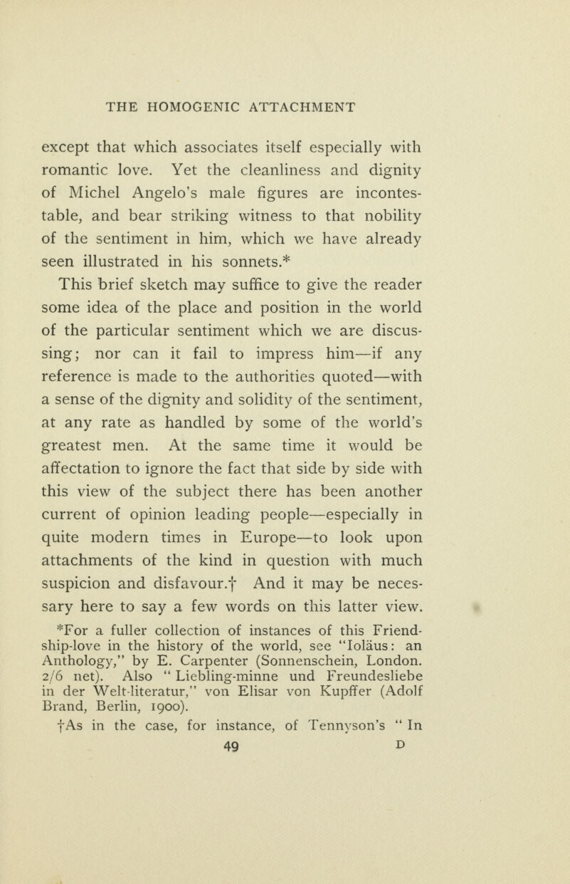 except that which associates itself especially with romantic love. Yet the cleanliness and dignity of Michel Angelo’s male figures are incontes- table, and bear striking witness to that nobility of the sentiment in him, which we have already seen illustrated in his sonnets.* This brief sketch may suffice to give the reader some idea of the place and position in the world of the particular sentiment which we are discus- sing; nor can it fail to impress him—if any reference is made to the authorities quoted—with a sense of the dignity and solidity of the sentiment, at any rate as handled by some of the world’s greatest men. At the same time it would be affectation to ignore the fact that side by side with this view of the subject there has been another current of opinion leading people—especially in quite modern times in Europe—to look upon attachments of the kind in question with much suspicion and disfavour.t And it may be neces- sary here to say a few words on this latter view. *For a fuller collection of instances of this Friend- ship-love in the history of the world, see “Iolaus: an Anthology,” by E. Carpenter (Sonnenschein, London. 2/6 net). Also “ Liebling-minne und Freundesliebe in der Welt-literatur,” von Elisar von Kupffer (Adolf Brand, Berlin, 1900). +As in the case, for instance, of Tennyson’s “In