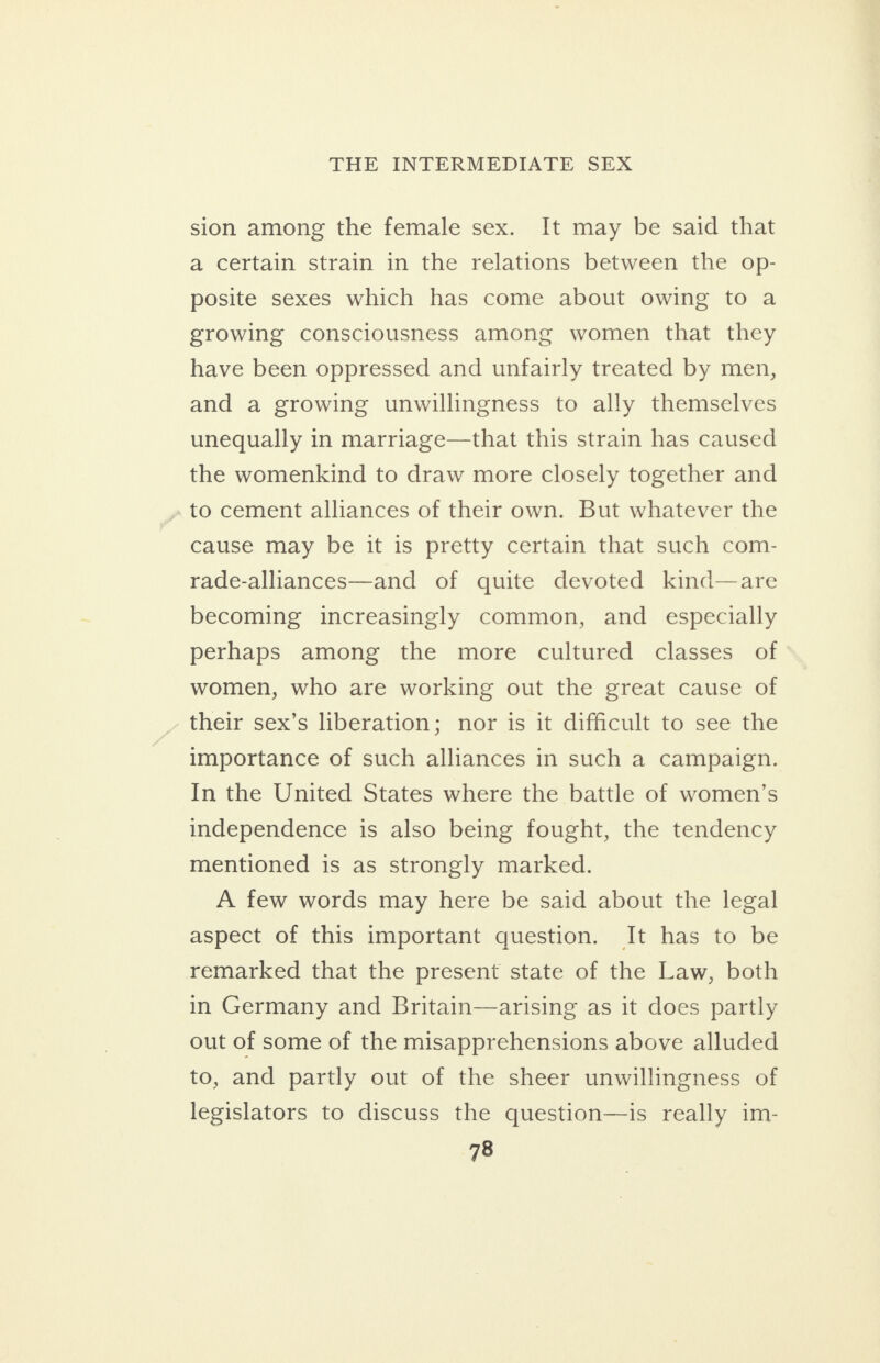 sion among the female sex. It may be said that a certain strain in the relations between the op- posite sexes which has come about owing to a growing consciousness among women that they have been oppressed and unfairly treated by men, and a growing unwillingness to ally themselves unequally in marriage—that this strain has caused the womenkind to draw more closely together and to cement alliances of their own. But whatever the cause may be it is pretty certain that such com- rade-alliances—and of quite devoted kind—are becoming increasingly common, and especially perhaps among the more cultured classes of women, who are working out the great cause of their sex’s liberation; nor is it difficult to see the importance of such alliances in such a campaign. In the United States where the battle of women’s independence is also being fought, the tendency mentioned is as strongly marked. A few words may here be said about the legal aspect of this important question. It has to be remarked that the present state of the Law, both in Germany and Britain—arising as it does partly out of some of the misapprehensions above alluded to, and partly out of the sheer unwillingness of legislators to discuss the question—is really im-