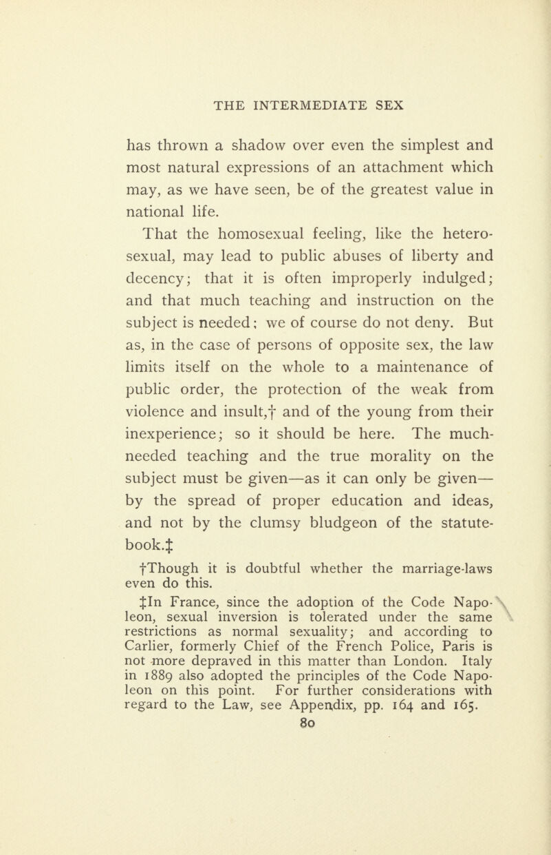 has thrown a shadow over even the simplest and most natural expressions of an attachment which may, as we have seen, be of the greatest value in national life. That the homosexual feeling, like the hetero- sexual, may lead to public abuses of liberty and decency; that it is often improperly indulged; and that much teaching and instruction on the subject is needed: we of course do not deny. But as, in the case of persons of opposite sex, the law limits itself on the whole to a maintenance of public order, the protection of the weak from violence and insult,+ and of the young from their inexperience; so it should be here. The much- needed teaching and the true morality on the subject must be given—as it can only be given— by the spread of proper education and ideas, and not by the clumsy bludgeon of the statute- book.t 7Though it is doubtful whether the marriage-laws even do this. {In France, since the adoption of the Code Napo- leon, sexual inversion is tolerated under the same restrictions as normal sexuality; and according to Carlier, formerly Chief of the French Police, Paris is not more depraved in this matter than London. Italy in 1889 also adopted the principles of the Code Napo- leon on this point. For further considerations with regard to the Law, see Appendix, pp. 164 and 165.