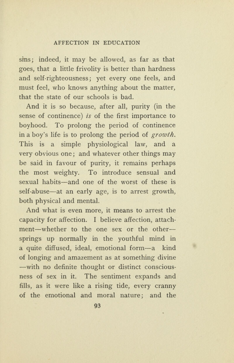 sins; indeed, it may be allowed, as far as that goes, that a little frivolity is better than hardness and self-righteousness; yet every one feels, and must feel, who knows anything about the matter, that the state of our schools is bad. And it is so because, after all, purity (in the sense of continence) és of the first importance to boyhood. To prolong the period of continence ina boy’s life is to prolong the period of growth. This is a simple physiological law, and a very obvious one; and whatever other things may be said in favour of purity, it remains perhaps the most weighty. To introduce sensual and sexual habits—and one of the worst of these is self-abuse—at an early age, is to arrest growth, both physical and mental. : And what is even more, it means to arrest the capacity for affection. I believe affection, attach- ment—whether to the one sex or the other— springs up normally in the youthful mind in a quite diffused, ideal, emotional form-—a _ kind of longing and amazement as at something divine —with no definite thought or distinct conscious- ness of sex in it. The sentiment expands and fills, as it were like a rising tide, every cranny of the emotional and moral nature; and the