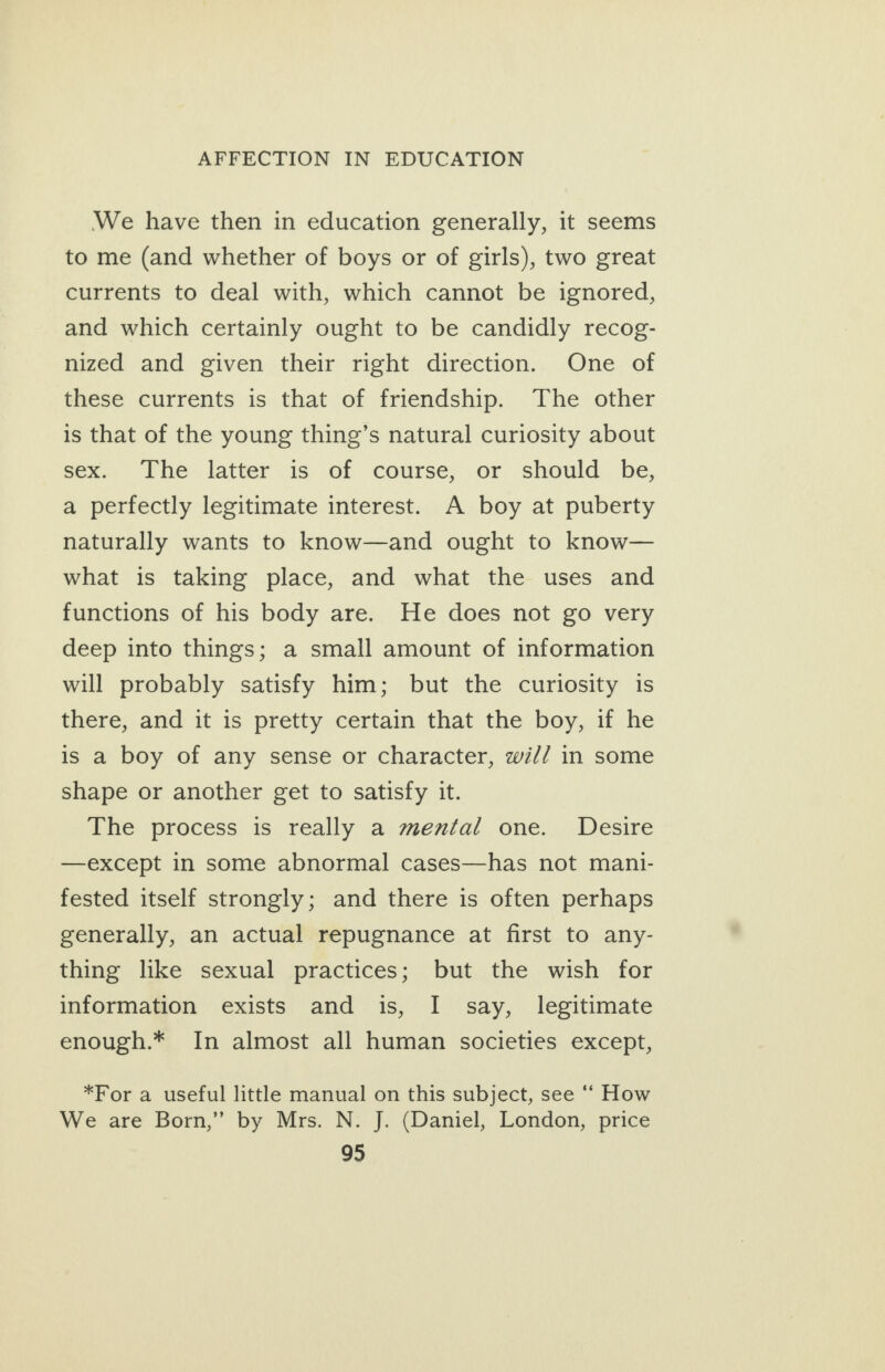 We have then in education generally, it seems to me (and whether of boys or of girls), two great currents to deal with, which cannot be ignored, and which certainly ought to be candidly recog- nized and given their right direction. One of these currents is that of friendship. The other is that of the young thing’s natural curiosity about sex. The latter is of course, or should be, a perfectly legitimate interest. A boy at puberty naturally wants to know—and ought to know— what is taking place, and what the uses and functions of his body are. He does not go very deep into things; a small amount of information will probably satisfy him; but the curiosity is there, and it is pretty certain that the boy, if he is a boy of any sense or character, wi// in some shape or another get to satisfy it. The process is really a mental one. Desire —except in some abnormal cases—has not mani- fested itself strongly; and there is often perhaps generally, an actual repugnance at first to any- thing like sexual practices; but the wish for information exists and is, I say, legitimate enough.* In almost all human societies except, *For a useful little manual on this subject, see “ How We are Born,” by Mrs. N. J. (Daniel, London, price