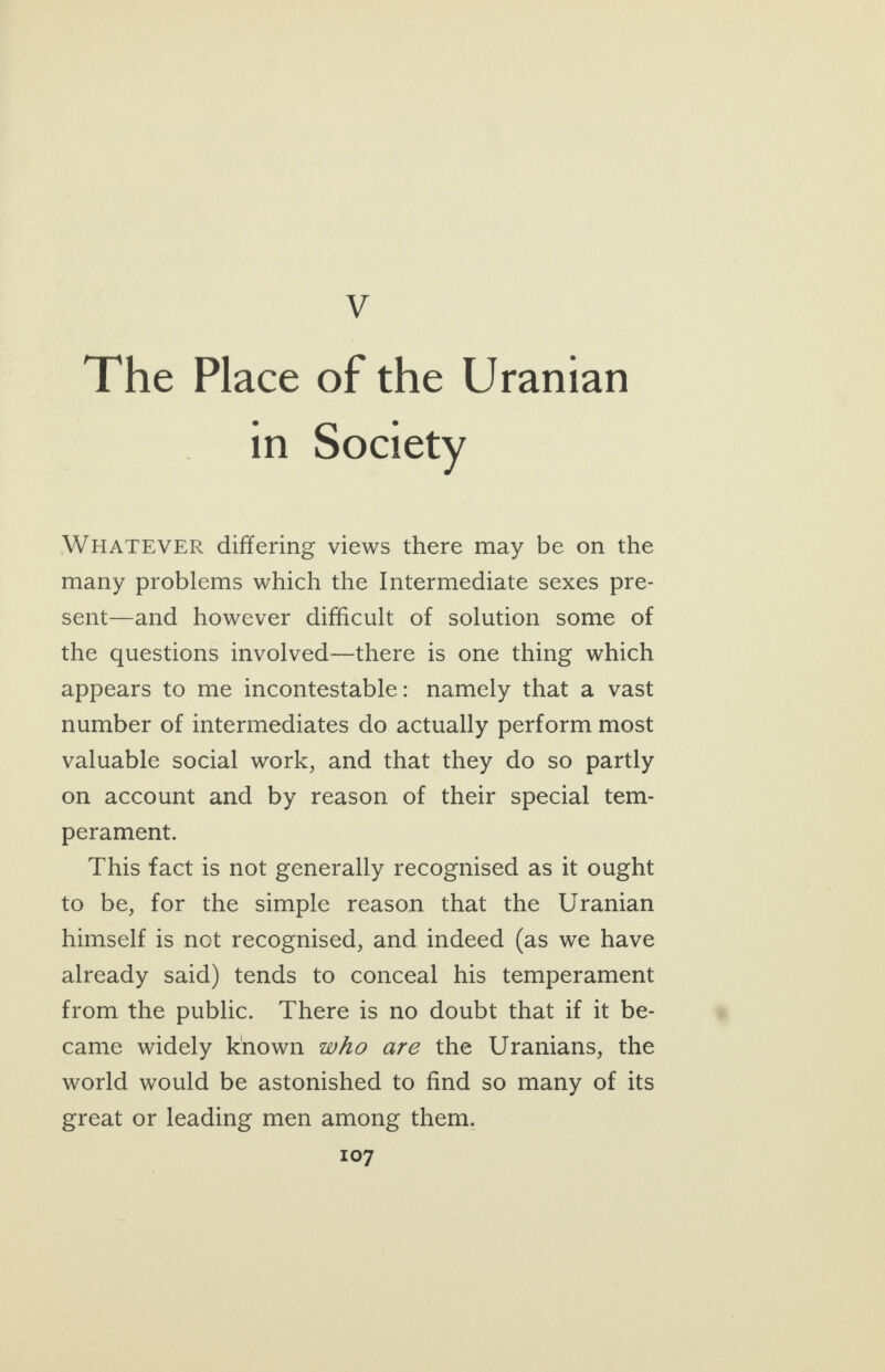 _ The Place of the Uranian in Society WHATEVER differing views there may be on the many problems which the Intermediate sexes pre- sent—and however difficult of solution some of the questions involved—there is one thing which appears to me incontestable: namely that a vast number of intermediates do actually perform most valuable social work, and that they do so partly on account and by reason of their special tem- perament. This fact is not generally recognised as it ought to be, for the simple reason that the Uranian himself is not recognised, and indeed (as we have already said) tends to conceal his temperament from the public. There is no doubt that if it be- came widely known who are the Uranians, the world would be astonished to find so many of its great or leading men among them.