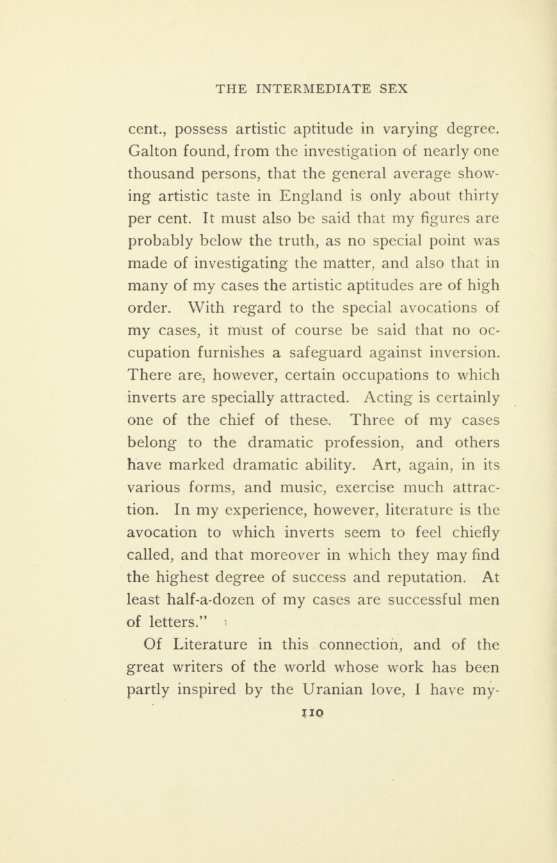 cent., possess artistic aptitude in varying degree. Galton found, from the investigation of nearly one thousand persons, that the general average show- ing artistic taste in England is only about thirty per cent. It must also be said that my figures are probably below the truth, as no special point was made of investigating the matter, and also that in many of my cases the artistic aptitudes are of high order. With regard to the special avocations of my cases, it must of course be said that no oc- cupation furnishes a safeguard against inversion. There are, however, certain occupations to which inverts are specially attracted. Acting is certainly one of the chief of these. Three of my. cases belong to the dramatic profession, and others have marked dramatic ability. Art, again, in its various forms, and music, exercise much attrac- tion. In my experience, however, literature is the avocation to which inverts seem to feel chiefly called, and that moreover in which they may find the highest degree of success and reputation. At least half-a-dozen of my cases are successful men of letters.” Of Literature in this.connection, and of the great writers of the world whose work has been partly inspired by the Uranian love, I have my- IIo