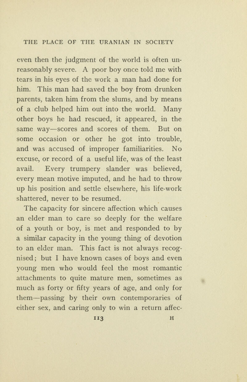 even then the judgment of the world is often un- reasonably severe. A poor boy once told me with tears in his eyes of the work a man had done for him. This man had saved the boy from drunken parents, taken him from the slums, and by means of a club helped him out into the world. Many other boys he had rescued, it appeared, in the same way—scores and scores of them. But on some occasion or other he got into trouble, and was accused of improper familiarities. No excuse, or record of a useful life, was of the least avail. Every trumpery slander was _ believed, every mean motive imputed, and he had to throw up his position and settle elsewhere, his lfe-work shattered, never to be resumed. The capacity for sincere affection which causes an elder man to care so deeply for the welfare of a youth or boy, is met and responded to by a similar capacity in the young thing of devotion to an elder man. This fact is not always recog- nised; but I have known cases of boys and even young men who would feel the most romantic attachments to quite mature men, sometimes as much as forty or fifty years of age, and only for them—passing by their own contemporaries of either sex, and caring only to win a return affec-