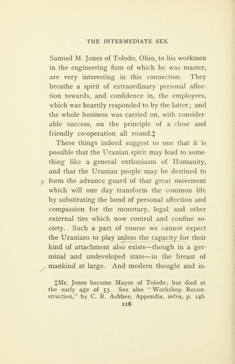 Samuel M. Jones of Toledo, Ohio, to his workmen in the engineering firm of which he was master, are very interesting in this connection. They breathe a spirit of extraordinary personal affec- tion towards, and confidence in, the employees, which was heartily responded to by the latter; and the whole business was carried on, with consider- able success, on the principle of a close and friendly co-operation all round.{ These things indeed suggest to one that it is possible that the Uranian spirit may lead to some- thing lke a general enthusiasm of Humanity, and that the Uranian people may be destined to » form the advance guard of that great movement which will one day transform the common life by substituting the bond of personal affection and compassion for the monetary, legal and other external ties which now control and confine so- ciety. Such a part of course we cannot expect the Uranians to play unless the capacity for their kind of attachment also exists—though in a ger- minal and undeveloped state—in the breast of mankind at large. And modern thought and in- {Mr. Jones became Mayor of Toledo; but died at the early age of 53. See also “Workshop Recon- struction,” by C. R. Ashbee, Appendix, izfra, p. 146.