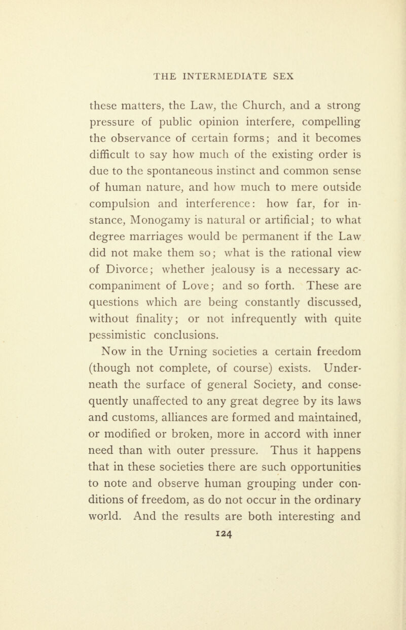 these matters, the Law, the Church, and a strong pressure of public opinion interfere, compelling the observance of certain forms; and it becomes difficult to say how much of the existing order is due to the spontaneous instinct and common sense of human nature, and how much to mere outside compulsion and interference: how far, for in- stance, Monogamy is natural or artificial; to what degree marriages would be permanent if the Law did not make them so; what is the rational view of Divorce; whether jealousy is a necessary ac- companiment of Love; and so forth. These are questions which are being constantly discussed, without finality; or not infrequently with quite pessimistic conclusions. Now in the Urning societies a certain freedom (though not complete, of course) exists. Under- neath the surface of general Society, and conse- quently unaffected to any great degree by its laws and customs, alliances are formed and maintained, or modified or broken, more in accord with inner need than with outer pressure. Thus it happens that in these societies there are such opportunities to note and observe human grouping under con- ditions of freedom, as do not occur in the ordinary world. And the results are both interesting and