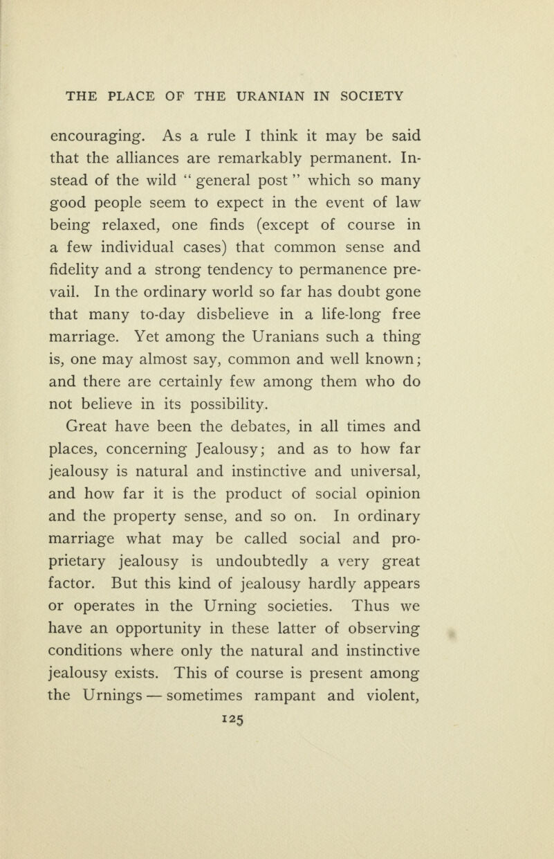 encouraging. As a rule I think it may be said that the alliances are remarkably permanent. In- stead of the wild “‘ general post’’ which so many good people seem to expect in the event of law being relaxed, one finds (except of course in a few individual cases) that common sense and fidelity and a strong tendency to permanence pre- vail. In the ordinary world so far has doubt gone that many to-day disbelieve in a lifelong free marriage. Yet among the Uranians such a thing is, one may almost say, common and well known; and there are certainly few among them who do not believe in its possibility. Great have been the debates, in all times and places, concerning Jealousy; and as to how far jealousy is natural and instinctive and universal, and how far it is the product of social opinion and the property sense, and so on. In ordinary marriage what may be called social and pro- prietary jealousy is undoubtedly a very great factor. But this kind of jealousy hardly appears or operates in the Urning societies. Thus we have an opportunity in these latter of observing conditions where only the natural and instinctive jealousy exists. This of course is present among the Urnings—sometimes rampant and violent,