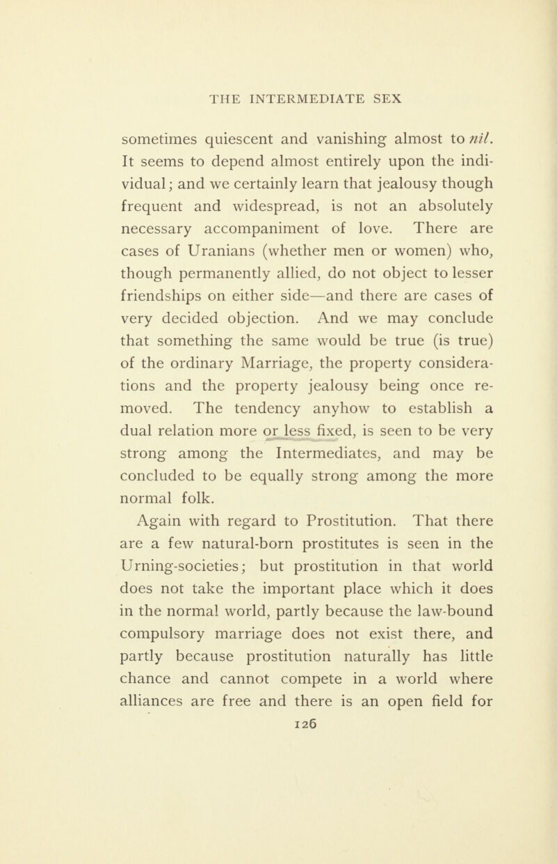 sometimes quiescent and vanishing almost to 77/. It seems to depend almost entirely upon the indi- vidual ; and we certainly learn that jealousy though frequent and widespread, is not an absolutely necessary accompaniment of love. There are cases of Uranians (whether men or women) who, though permanently allied, do not object to lesser friendships on either side—and there are cases of very decided objection. And we may conclude that something the same would be true (is true) of the ordinary Marriage, the property considera- tions and the property jealousy being once re- moved. The tendency anyhow to establish a dual relation more or_less fixed, is seen to be very strong among the Intermediates, and may be concluded to be equally strong among the more normal folk. Again with regard to Prostitution. That there are a few natural-born prostitutes is seen in the Urning-societies; but prostitution in that world does not take the important place which it does in the norma! world, partly because the law-bound compulsory marriage does not exist there, and partly because prostitution naturally has little chance and cannot compete in a world where alliances are free and there is an open field for