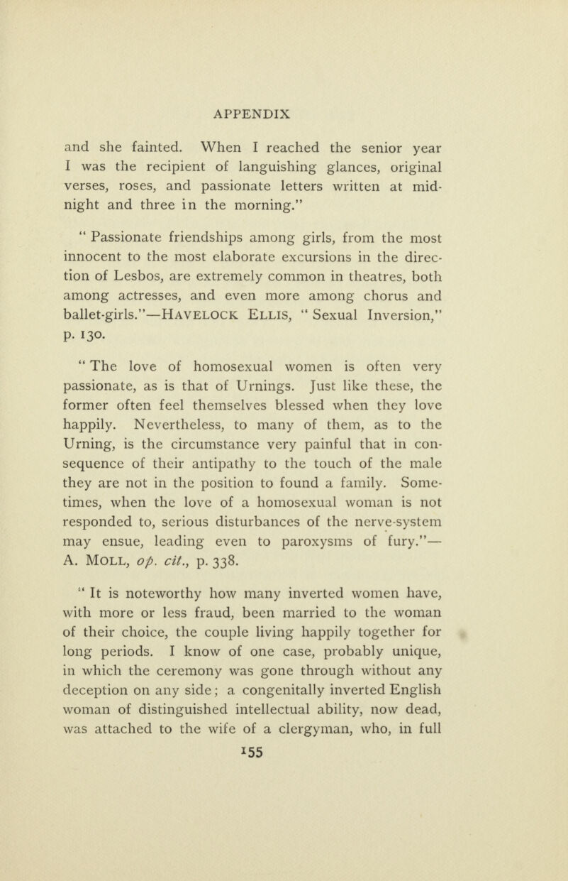 and she fainted. When I reached the senior year I was the recipient of languishing glances, original verses, roses, and passionate letters written at mid- night and three in the morning.” ‘Passionate friendships among girls, from the most innocent to the most elaborate excursions in the direc- tion of Lesbos, are extremely common in theatres, both among actresses, and even more among chorus and ballet-girls.’—HAVELOCK ELLIs, “ Sexual Inversion,” p. 130. “The love of homosexual women is often very passionate, as is that of Urnings. Just like these, the former often feel themselves blessed when they love happily. Nevertheless, to many of them, as to the Urning, is the circumstance very painful that in con- sequence of their antipathy to the touch of the male they are not in the position to found a family. Some- times, when the love of a homosexual woman is not responded to, serious disturbances of the nerve-system may ensue, leading even to paroxysms of fury.”— A. MOLL, of. cit., p. 338. “Tt is noteworthy how many inverted women have, with more or less fraud, been married to the woman of their choice, the couple living happily together for long periods. I know of one case, probably unique, in which the ceremony was gone through without any deception on any side; a congenitally inverted English woman of distinguished intellectual ability, now dead, was attached to the wife of a clergyman, who, in full