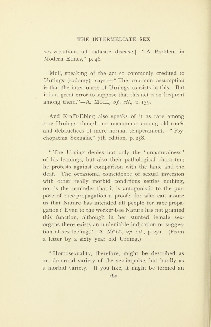 Sex-variations all indicate disease.]—‘* A Problem in Modern Ethics,” p. 46. Moll, speaking of the act so commonly credited to Urnings (sodomy), says:—‘“ The common assumption is that the intercourse of Urnings consists in this. But itis a great error to suppose that this act is so frequent among them.’’—A. MOLL, of. cit., p. 139. And Krafft-Ebing also speaks of it as rare among true Urnings, though not uncommon among old roués and debauchees of more normal temperament.—* Psy- chopathia Sexualis,” 7th edition, p. 258. “The Urning denies not only the ‘ unnaturalness’ of his leanings, but also their pathological character ; he protests against comparison with the lame and the deaf. The occasional coincidence of sexual inversion with other really morbid conditions settles nothing, nor is the reminder that it is antagonistic to the pur- pose of race-propagation a proof; for who can assure us that Nature has intended all people for race-propa- gation? Even to the worker-bee Nature has not granted this function, although in her stunted female sex- organs there exists an undeniable indication or sugges- tion of sex-feeling.”—A. MOLL, of. cit., p.271. (From a letter by a sixty year old Urning.) © ‘““ Homosexuality, therefore, might be described as an abnormal variety of the sex-impulse, but hardly as a morbid variety. If you like, it might be termed an 160 