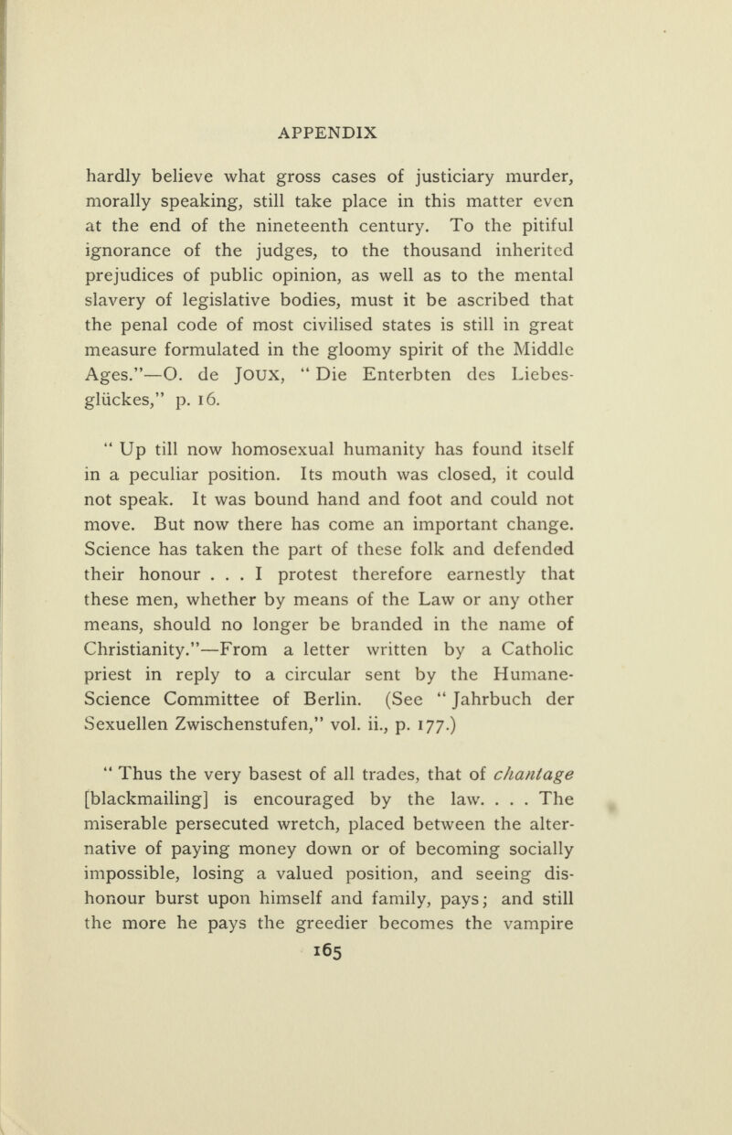      APPENDIX hardly believe what gross cases of justiclary murder, morally speaking, still take place in this matter even at the end of the nineteenth century. To the pitiful ignorance of the judges, to the thousand inherited prejudices of public opinion, as well as to the mental slavery of legislative bodies, must it be ascribed that the penal code of most civilised states is still in great measure formulated in the gloomy spirit of the Middle Ages.”—QO. de Joux, “Die Enterbten des Liebes- eluckes,” p, 16. “Up till now homosexual humanity has found itself in a peculiar position. Its mouth was closed, it could not speak. It was bound hand and foot and could not move. But now there has come an important change. Science has taken the part of these folk and defended their honour ...I protest therefore earnestly that these men, whether by means of the Law or any other means, should no longer be branded in the name of Christianity.’—From a letter written by a Catholic priest in reply to a circular sent by the Humane- Science Committee of Berlin. (See “Jahrbuch der Sexuellen Zwischenstufen,” vol. ii., p. 177.) ‘Thus the very basest of all trades, that of chantage [blackmailing] is encouraged by the law. ... The miserable persecuted wretch, placed between the alter- native of paying money down or of becoming socially impossible, losing a valued position, and seeing dis- honour burst upon himself and family, pays; and still the more he pays the greedier becomes the vampire