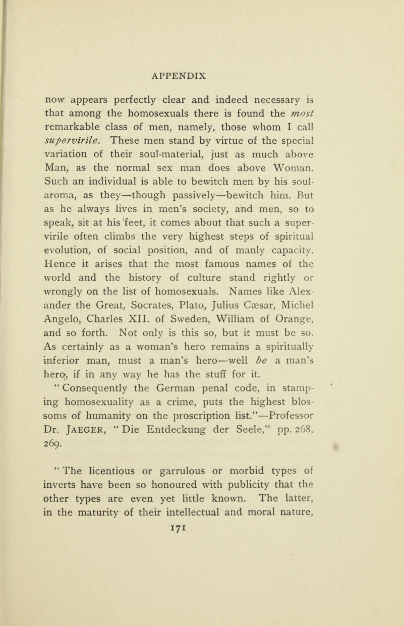   APPENDIX now appears perfectly clear and indeed necessary is that among the homosexuals there is found the mos¢ remarkable class of men, namely, those whom I call supervirile. These men stand by virtue of the special variation of their soul-material, just as much above Man, as the normal sex man does above Woman. Such an individual is able to bewitch men by his soul- aroma, as they—though passively—bewitch him. But as he always lives in men’s society, and men, so to speak, sit at his feet, it comes about that such a super- virile often climbs the very highest steps of spiritual evolution, of social position, and of manly capacity. Hence it arises that the most famous names of the world and the history of culture stand rightly or wrongly on the list of homosexuals. Names like Alex- ander the Great, Socrates, Plato, Julius Czsar, Michel Angelo, Charles XII. of Sweden, William of Orange, and so forth. Not only is this so, but it must be so. As certainly as a woman’s hero remains a spiritually inferior man, must a man’s hero—well Je a man’s hero, if in any way he has the stuff for it. “Consequently the German penal code, in stamp- ing homosexuality as a crime, puts the highest blos- soms of humanity on the proscription list.’”-—Professor Dr. JAEGER, “ Die Entdeckung der Seele,”’ pp. 268, 269. “The licentious or garrulous or morbid types of inverts have been so honoured with publicity that the other types are even yet little known. The latter, in the maturity of their intellectual and moral nature,