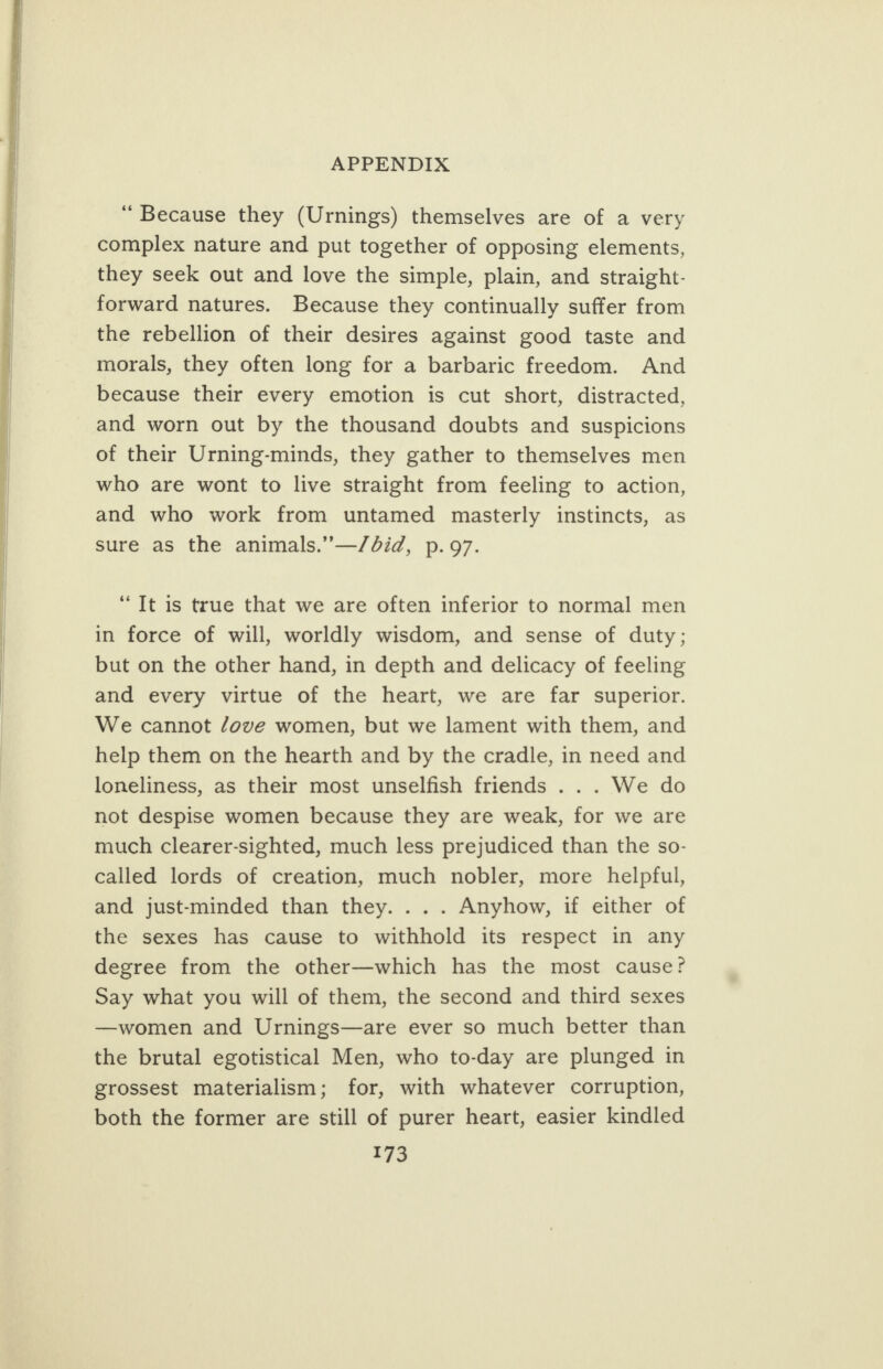      APPENDIX “ Because they (Urnings) themselves are of a very complex nature and put together of opposing elements, they seek out and love the simple, plain, and straight- forward natures. Because they continually suffer from the rebellion of their desires against good taste and morals, they often long for a barbaric freedom. And because their every emotion is cut short, distracted, and worn out by the thousand doubts and suspicions of their Urning-minds, they gather to themselves men who are wont to live straight from feeling to action, and who work from untamed masterly instincts, as sure as the animals.”—/did, p.97. “Tt is true that we are often inferior to normal men in force of will, worldly wisdom, and sense of duty; but on the other hand, in depth and delicacy of feeling and every virtue of the heart, we are far superior. We cannot /ove women, but we lament with them, and help them on the hearth and by the cradle, in need and loneliness, as their most unselfish friends ... We do not despise women because they are weak, for we are much clearer-sighted, much less prejudiced than the so- called lords of creation, much nobler, more helpful, and just-minded than they. ... Anyhow, if either of the sexes has cause to withhold its respect in any degree from the other—which has the most cause? Say what you will of them, the second and third sexes —women and Urnings—are ever so much better than the brutal egotistical Men, who to-day are plunged in grossest materialism; for, with whatever corruption, both the former are still of purer heart, easier kindled