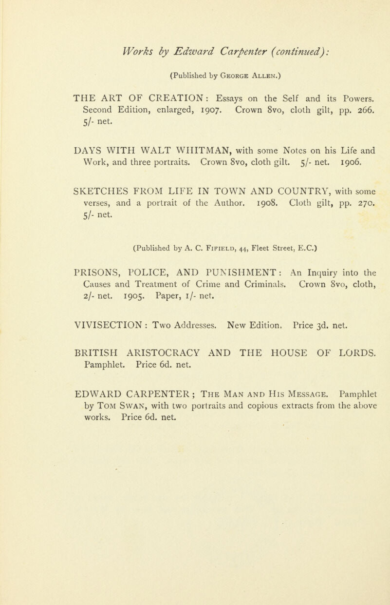 (Published by GEorGE ALLEN.) THE ART OF CREATION: Essays on the Self and its Powers. Second Edition, enlarged, 1907. Crown 8vo, cloth gilt, pp. 266. 5/- net. DAYS WITH WALT WHITMAN, with some Notes on his Life and Work, and three portraits. Crown 8vo, cloth gilt. 5/- net. 1906. SKETCHES FROM LIFE IN TOWN AND COUNTRY, with some verses, and a portrait of the Author. 1908. Cloth gilt; pp. 270; 5/- net. (Published by A. C. FIFIELp, 44, Fleet Street, E.C.) PRISONS, POLICE, AND PUNISHMENT: An Inquiry into the Causes and Treatment of Crime and Criminals. Crown 8vo, cloth, 2/- net. 1905. Paper, 1/- net. VIVISECTION : Two Addresses. New Edition, Price 3d. net. BRITISH. ARISTOCRACY “AND THE / MOURE \ OF “BhOn Us: Pamphlet. Price 6d. net. | EDWARD CARPENTER; THE MAN AND His MEssaGE. Pamphlet by Tom Swan, with two portraits and copious extracts from the above works. Price 6d. net.