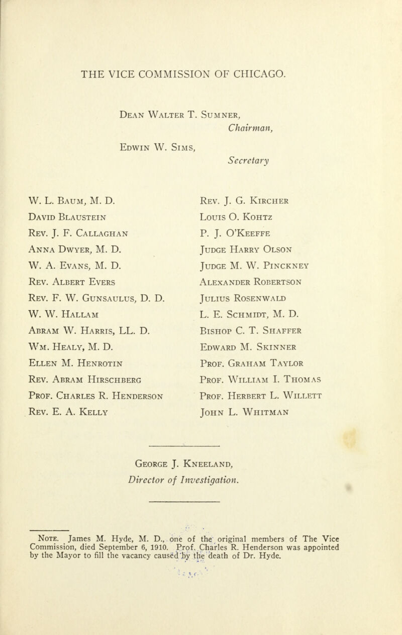 THE VICE COMMISSION OF CHICAGO. Dean Walter T. Sumner, Chairman, Edwin W. Sims, Secretary W. L. Baum, M. D. David Blaustein Rev. J. F. Callaghan Anna Dwyer, M. D. W. A. Evans, M. D. Rev. Albert Evers Rev. F. W. Gunsaulus, D. D. W. W. Hallam Abram W. Harris, LL. D. Wm. Healy, M. D. Ellen M. Henrotin Rev. Abram Hirschberg Prof. Charles R. Henderson Rev. E. A. Kelly Rev. J. G. Kircher Louis O. Kohtz P. J. O'Keeffe Judge Harry Olson Judge M. W. Pinckney Alexander Robertson Julius Rosenwald L. E. Schmidt, M. D. Bishop C. T. Shaffer Edward M. Skinner Prof. Graham Taylor Prof. William I. Thomas Prof. Herbert L. Willett John L. Whitman George J. Kneeland, Director of Investigation. Note. James M. Hyde, M. D., one of the original members of The Vice Commission, died September 6, 1910. Prof. Charles R. Henderson was appointed by the Mayor to fill the vacancy caused'fry the death of Dr. Hyde.