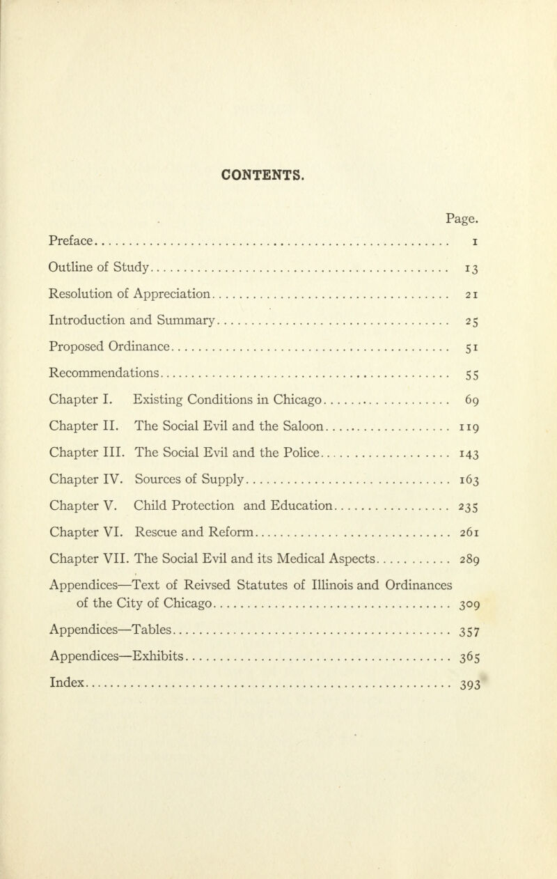CONTENTS. Page. Preface i Outline of Study 13 Resolution of Appreciation 21 Introduction and Summary 25 Proposed Ordinance 51 Recommendations 55 Chapter I. Existing Conditions in Chicago 69 Chapter II. The Social Evil and the Saloon 119 Chapter III. The Social Evil and the Police 143 Chapter IV. Sources of Supply 163 Chapter V. Child Protection and Education 235 Chapter VI. Rescue and Reform 261 Chapter VII. The Social Evil and its Medical Aspects 289 Appendices—Text of Reivsed Statutes of Illinois and Ordinances of the City of Chicago 309 Appendices—Tables 357 Appendices—Exhibits 365 Index 393