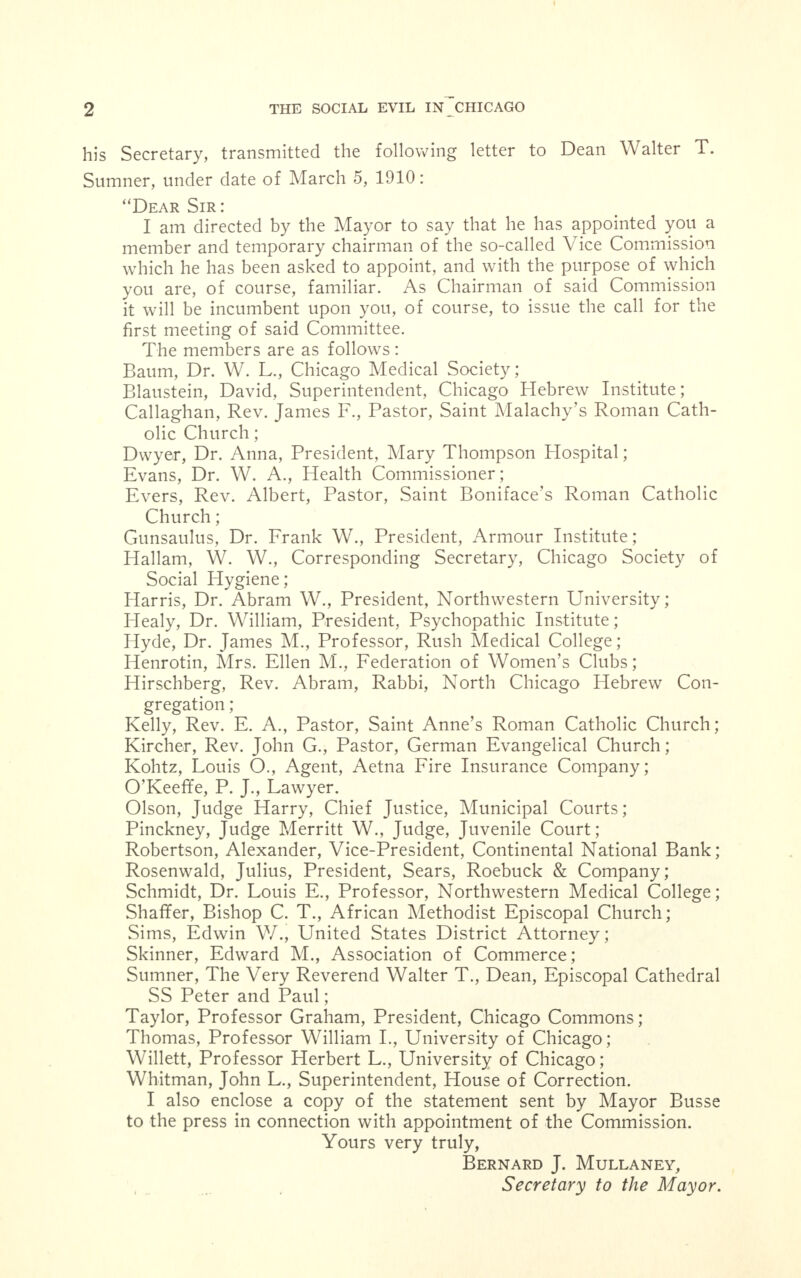 his Secretary, transmitted the following letter to Dean Walter T. Sumner, under date of March 5, 1910: Dear Sir: , , . , I am directed by the Mayor to say that he has appointed you a member and temporary chairman of the so-called Vice Commission which he has been asked to appoint, and with the purpose of which you are, of course, familiar. As Chairman of said Commission it will be incumbent upon you, of course, to issue the call for the first meeting of said Committee. The members are as follows: Baum, Dr. W. L., Chicago Medical Society; Blaustein, David, Superintendent, Chicago Hebrew Institute; Callaghan, Rev. James F., Pastor, Saint Malachy's Roman Cath- olic Church; Dwyer, Dr. Anna, President, Mary Thompson Hospital; Evans, Dr. W. A., Health Commissioner; Evers, Rev. Albert, Pastor, Saint Boniface's Roman Catholic Church; Gunsaulus, Dr. Frank W., President, Armour Institute; Hallam, W. W., Corresponding Secretary, Chicago Society of Social Hygiene; Harris, Dr. Abram W., President, Northwestern University; Healy, Dr. William, President, Psychopathic Institute; Hyde, Dr. James M., Professor, Rush Medical College; Henrotin, Mrs. Ellen M., Federation of Women's Clubs; Hirschberg, Rev. Abram, Rabbi, North Chicago Hebrew Con- gregation ; Kelly, Rev. E. A., Pastor, Saint Anne's Roman Catholic Church; Kircher, Rev. John G., Pastor, German Evangelical Church; Kohtz, Louis O., Agent, Aetna Fire Insurance Company; O'Keeffe, P. J., Lawyer. Olson, Judge Harry, Chief Justice, Municipal Courts; Pinckney, Judge Merritt W., Judge, Juvenile Court; Robertson, Alexander, Vice-President, Continental National Bank; Rosenwald, Julius, President, Sears, Roebuck & Company; Schmidt, Dr. Louis E., Professor, Northwestern Medical College; Shaffer, Bishop C. T., African Methodist Episcopal Church; Sims, Edwin V/., United States District Attorney; Skinner, Edward M., Association of Commerce; Sumner, The Very Reverend Walter T., Dean, Episcopal Cathedral SS Peter and Paul; Taylor, Professor Graham, President, Chicago Commons; Thomas, Professor William I., University of Chicago; Willett, Professor Herbert L., University of Chicago; Whitman, John L., Superintendent, House of Correction. I also enclose a copy of the statement sent by Mayor Busse to the press in connection with appointment of the Commission. Yours very truly, Bernard J. Mullaney, Secretary to the Mayor.