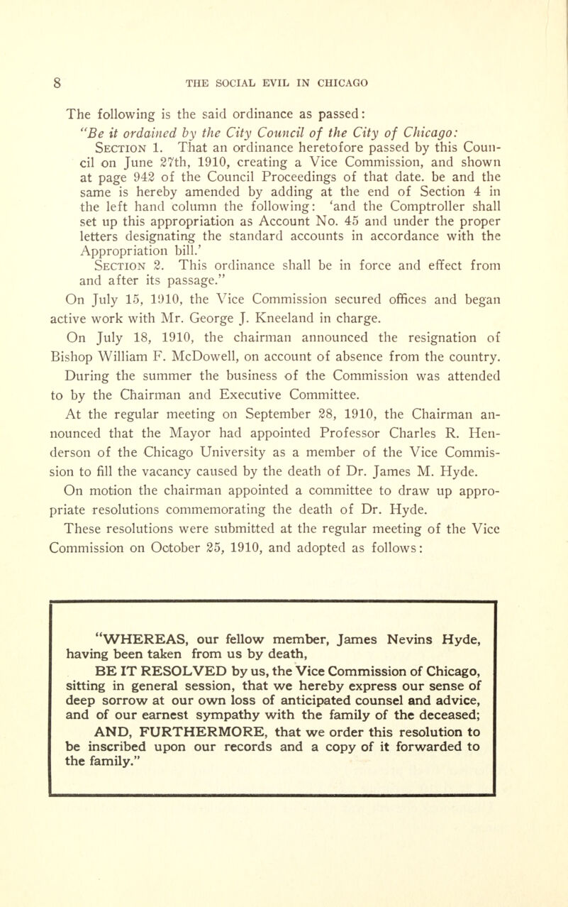 Healy, Powers, Bowler, Stewart, Murray, Taylor, Foell, Bauler, Clettenberg, Britten, Haderlein, Dunn, Thomson, Lipps, Rein- berg, Capp, Wilson, Littler, Twigg, Mueller, McDermott, Mclner- ney, Mahoney, Kearns, Bergen, Fisher, Rea, Reading, Block, Dona- hoe, Clark, Forsberg—62. Nays—None. The following is the said ordinance as passed: AN ORDINANCE CREATING THE VICE COMMISSION. Be it ordained by the City Council of the City of Chicago: Section 1. That there is hereby created a commission of the city government to be known as the Vice Commission, which shall consist of thirty members to be appointed by the Mayor. Section 2. The Mayor shall appoint a chairman of the Com- mission from among its members. The chairman of the Com- mission shall call meetings of the Commission whenever he may see fit and whenever he shall be requested, in writing, so to do by any five members of the Commission. Section 3. It shall be the duty of the Vice Commission and the members thereof to inquire into conditions existing within the limits of the city with reference to vice of various forms including all practices which are physically and morally debasing and de- grading, and which affect the moral and physical welfare of the inhabitants of the city. The Commission shall from time to time transmit to the Mayor and the City Council, a written report of existing conditions, as it may find them, respecting vice, with such recommendations as it shall deem advisable for the suppression thereof. Section 4. That there be and is hereby appropriated from miscellaneous receipts for the year 1910 the sum of five thousand dollars ($5,000.00) for the payment of the necessary expenses of the Vice Commission to be paid out by the Comptroller upon the written order of the chairman of the Commission. Section 5. This ordinance shall be in full force and effect from and after its passage. At the regular meeting of the Vice Commission on June 28, 1910, it was reported that the Finance Committee of the City Council favored granting the Vice Commission funds, the question had arisen, how- ever, as to the legality of such action by the City Council with respect to the Commission as then constituted, the Corporation Counsel ex- pressed the opinion that there must be, in order to make such action lawful, the appointment of the Commission by the Mayor must be ap- proved by the City Council; that he understood the objectionable points had been overcome and the funds should be voted by the City Council at their next meeting. «