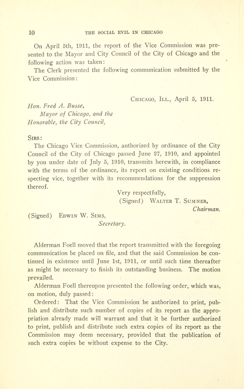 The following is the said ordinance as passed: Be it ordained by the City Council of the City of Chicago: Section 1. That an ordinance heretofore passed by this Coun- cil on June 27th, 1910, creating a Vice Commission, and shown at page 942 of the Council Proceedings of that date, be and the same is hereby amended by adding at the end of Section 4 in the left hand column the following: 'and the Comptroller shall set up this appropriation as Account No. 45 and under the proper letters designating the standard accounts in accordance with the Appropriation bill.' Section 2. This ordinance shall be in force and effect from and after its passage. On July 15, 1910, the Vice Commission secured offices and began active work with Mr. George J. Kneeland in charge. On July 18, 1910, the chairman announced the resignation of Bishop William F. McDowell, on account of absence from the country. During the summer the business of the Commission was attended to by the Chairman and Executive Committee. At the regular meeting on September 28, 1910, the Chairman an- nounced that the Mayor had appointed Professor Charles R. Hen- derson of the Chicago University as a member of the Vice Commis- sion to fill the vacancy caused by the death of Dr. James M. Hyde. On motion the chairman appointed a committee to draw up appro- priate resolutions commemorating the death of Dr. Hyde. These resolutions were submitted at the regular meeting of the Vice Commission on October 25, 1910, and adopted as follows: WHEREAS, our fellow member, James Nevins Hyde, having been taken from us by death, BE IT RESOLVED by us, the Vice Commission of Chicago, sitting in general session, that we hereby express our sense of deep sorrow at our own loss of anticipated counsel and advice, and of our earnest sympathy with the family of the deceased; AND, FURTHERMORE, that we order this resolution to be inscribed upon our records and a copy of it forwarded to the family.