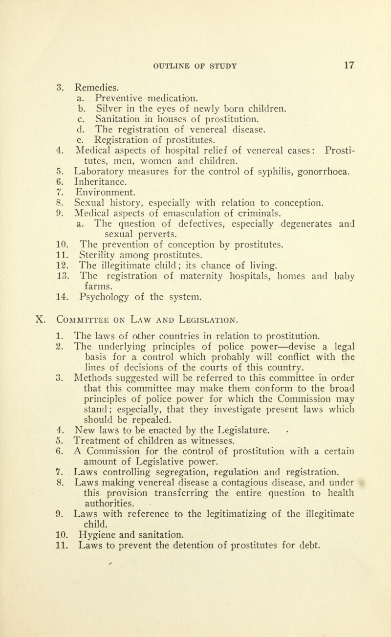 the sense of guaranteeing immunity under any circum- stances whatever, c. Preventing tribute to police. 5. Police detail, should the same police officers either in plain clothes or uniform be permitted: a. To remain in any district for more than a brief period of time, b. Should police rules and regulations be framed and dis- played in each room of a resort. IV. Committee on Sources of Supply. 1; How much slavery exists among women in Chicago? 2. What is the extent of the cadet system; runners? 3. What is the extent of fake marriages? 4. Prostitute's husbands. 5. How are girls secured abroad—from what state or country are they drawn? 6. How are they secured? 7. How are they held? 8. What does the girl get ? 9. What does the house get? 10. How much service must she render? 11. How do girls escape? 12. What can be done to stop the importation of girls from abroad? From the city? From the country? 13. What can be done to prevent the traffic in girls? 14. What can be done to furnish a way of escape for girls? 15. What is the remedy for the cadet, the fake marriage situation, and the practices of other deceit, trickery and fraud ? V. Committee on Social Evil and Crime. 1. Contempt for law on the part of those promoting the Social Evil. 2. Relation of prostitutes to habits, a. Whiskey. b. Morphine. c. Cocaine. d. Murder. e. Theft. 3. Are resorts necessary to prevent rape, and violence against children and innocent women? 4. The prostitute's man. 5. The psychological and moral effect of prostitution on the neighborhood. 6. The criminal history of the old prostitute. 7. Remedies. a. Emasculation. b. Permanent confinement. c. Parole system.