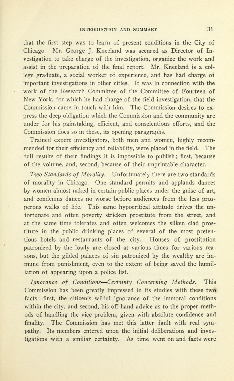 effort in demanding a change in the intolerable conditions as they now exist. The Police. No one will doubt that in many instances such an attitude on the part of the public and their officials leads to the break- ing down of the morale of the police. But to make the sweeping statement of general inefficiency and dishonesty would be unjust to a large number of men endeavoring to do their duty. The Commission believes, therefore, that the large majority of the police are honest and efficient; it believes that some are neither honest nor efficient. For the former it has the warmest praise—for the latter it has the most se- vere condemnation. If the citizens cannot depend upon the men ap- pointed to protect their property, and to maintain order, then chaos and disorganization resulting in vice and crime must follow. In the interest of good government and a competent police regime, and in justice to the honest and conscientious men of the department who desire to do their duty, the dishonest and incompetent should be driven out most speedily. For the type of officer who frequents saloons and drinks openly with prostitutes, who acts as a guide to houses of assignation, and who recommends certain women for the purpose of prostitution—for this type of police officer Chicago has no place. As above stated, the Commission does not condemn the personnel of the police as a whole, but it does condemn the System—a System which has grown notoriously inactive in the handling of the Social Evil, partly because of the tolerative attitude of the citizens of Chi- cago, and partly because of its own desire to perpetuate itself as a System: A System which makes it easier for the police to accept graft from the tremendous profits reaped from the sale in women's bodies than to honestly do their duty. All credit to the great body of men who have withstood these temptations, and who some day will find a condition where their courage will be amply rewarded. A Word of Appreciation. To the Honorable Fred A. Busse, Mayor of Chicago, belongs the honor and distinction of having ap- pointed this, the first Municipal Commission to study the exist- ing conditions of a great city respecting vice and to report such rec- ommendations as it may deem advisable for the suppression thereof. This fact in itself speaks more forcibly than any mere words of appre-