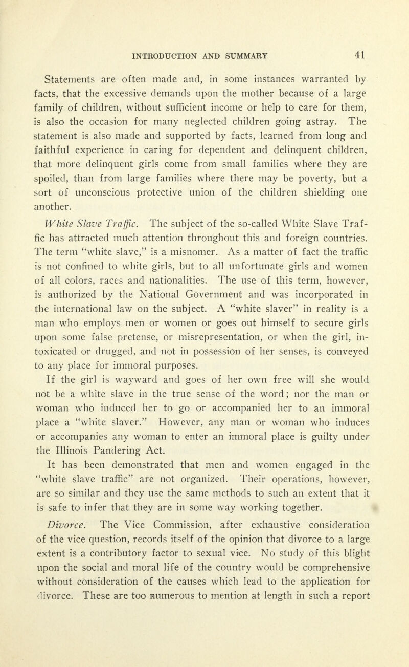 districts and in disorderly flats in residential sections are colored. The majority of entertainers in disorderly saloons on the South Side are colored men who live with, and in part upon, the proceeds of white women. The apparent discrimination against the colored citizens of the city in permitting vice to be set down in their very midst is unjust, and abhorrent to all fair minded people. Colored children should receive the same moral protection that white children receive. The prejudice against colored girls who are ambitious to earn an honest living is unjust. Such an attitude eventually drives them into immoral surroundings. They need special care and protection on the maxim that it is the duty of the strong to help the weak. Any effort, therefore, to improve conditions in Chicago should provide more whole- some surroundings for the families of its colored citizens who now live in communities of colored people. Perversion. As the very outset of the Commission's investigation its attention was called by several persons to the practice of sexual perversion which was said to be very prevalent and growing in Chi- cago. The investigation of the Commission bears out this assertion. It must be understood that the perpetrators of these various forms of sexual perversion can be regarded as those who may be punished under the law relating to infamous crimes. The result of the investigation of this evil has been incorporated in the chapter on The Social Evil and Its Medical Aspects.1 Sources of Supply. The investigation of the Commission on the sources of supply has resulted in a large amount of illuminating data, sad and pitiful in its details. This information has been supplemented by the results of other investigations undertaken by various protective organizations, including the Juvenile Court, which has been compiled by the Commission. The chapter on Sources of Supply is one of the most important in this report and it is suggested that it be read in full. On account of its length, it is difficult to make a summary; some prominent features may be noted, however, as bearing upon the general problem. Wherever there is a demand, artificial or otherwise, there must be a supply. In another part of this report the conservative estimate 'See Chapter VII, page 295.