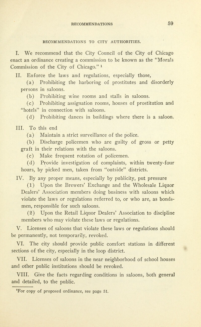 the right to institute simple and summary proceedings in equity for the abatement of the nuisance. XL We recommend the repeal of the law of 1874, as to houses of ill-fame or prostitution (Chapter 24 Revised Statutes, Part 1, Arti- cle 5, Section 1, paragraph 45) in so far as such limits the powers of the Department of Health; and most strongly recommend the enact- ment of such legislation as will empower the Commissioner of Health, after due investigation, to declare any such house a place of con- tagious disease—and to order same closed and abandoned. XII. There should be a relentless prosecution and punishment of professional procurers. XIII. There should be constant prosecution of all keepers and in- mates of existing houses of prostitution, as well as owners of the prop- erty rented or leased for immoral purposes. XIV. There should be a more strict supervision in licensing and inspecting the practice of midwives and physicians and prosecution of druggists who sell drugs and certain appliances illegally. XV. An identification system for prostitutes should be established in the State Courts. XVI. In dealing with prostitution fines should be abolished and imprisonment or an adult probation system substituted. XVII. A law should be enacted providing a penalty against any person who knowingly places or permits to remain in a disorderly house or in an unlicensed saloon, inn, tavern or other unlicensed place where malt or spirituous liquors or wine are sold, any instrument or device by which communication can be had between such disorderly house, saloon, inn, tavern, or unlicensed place, and any office or place of business or habitation of a corporation or person. XVIII. A law should be enacted providing a penalty against any corporation or person employing messenger boys, or knowingly sending any messenger boy under twenty-one years of age to any disorderly house, unlicensed saloon, inn, tavern, or other unlicensed place where malt or spirituous liquors or wines are sold, on any errand or business whatsoever. XIX. We recommend that immediate legislation be sought to es-