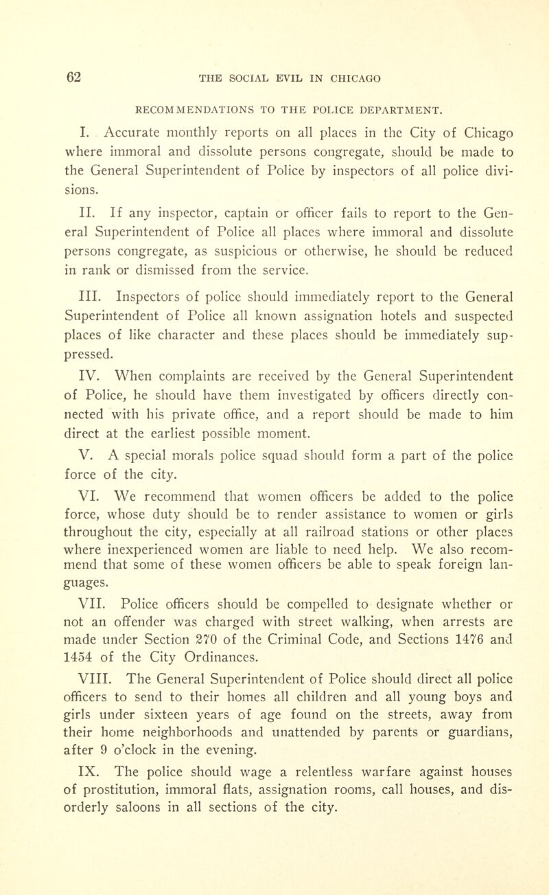 IX. No women without male escorts should be permitted in sa- loons. X. No professional or paid escorts for women should be permitted in any saloon. XI. No solicitation for drinks or for prostitution purposes by men or women should be permitted in any saloon. XII. No immoral or vulgar dances or entertainments should be given in any room connected with saloons. XIII. The ordinances prohibiting wine rooms should be strictly enforced and any attempt to provide booths, screens, curtains about tables in rear rooms of saloons should be immediately suppressed. XIV. All connections leading to rooms over saloons from any part of saloon should be immediately and permanently closed. XV. The violation of any of these rules and regulations should be sufficient to secure the permanent revocation of a saloon license. XVI. We recommend that no intoxicating liquor be sold at any public dance. XVII. We recommend that an ordinance be passed providing for a license fee of Fifty Dollars annually for the privilege of operating a public dance hall and also that a corresponding Department of In- spection be provided.1 XVI. Prostitutes who desire to avail themselves of the opportunity, or who are arrested and convicted on charges, should be sent to an industrial home with hospital accommodations. To this end such an institution should be established. XVII. Semi-delinquent girls should be segregated from delinquents and more enlightened methods of care and education be given them. They should not be associated with prostitutes or semi-professional prostitutes. XVIII. A Municipal Detention Home for Women should be es- tablished, controlled by probation officers. XIX. The City authorities should see to it that immigrants ar- riving at the railroad station are protected and, if necessary, escorted to their destination within the city.