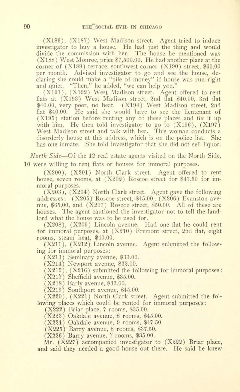 In another instance a lot was held for $450.00 per front foot, when its legitimate value was only $350.00. In still another case a lot was held for $850.00 per front foot when its appraised value by an expert for legitimate purposes was only $500.00. The amazing part of the whole matter is that while these properties are so valuable to the owner, the taxes on them are practically noth- ing in comparison. The assessments are on a legitimate basis. There is another side of the story also. While these properties are increasing in value, without a cent of expense on the part of the owner in improvements, the property in the neighborhood is decreasing, or at a standstill. The Commission has secured a large list of owners of houses where prostitution is openly practiced. In some instances these owners are vile and abandoned men who make a business of exploiting these un- fortunate women. And side by side with these men, ignorant and vile, stand so-called respectable citizens who are also sharing in the in- creased values from property used to extend the business of prostitu- tion. Indeed evidence has been produced tending to show that a highly honored and respectable company, in whose hands respectable citizens entrust their money, has apparently assumed the trusteeship of four of the vilest houses of ill-fame in the 22nd street restricted district. Another disgraceful fact is that some ostensibly respectable women are owners or have control of property where prostitution is practiced. Again several wealthy and prominent business men, whose advice is sought in matters pertaining to the civic welfare and development of Chicago, are leasing their houses on (X164a) street and (X164b) avenue for this business. One of these men has six houses in a part of the district where the most disgusting and flagrant violations of the law and police rules occur. Young men hardly out of their teens have been seen reeling in an intoxicated condition from one of these houses to the other. One Saturday night it was all one officer could do to keep a crowd of drunken young men moving and prevent fights on the streets. In one instance he brutally kicked a young fellow and shoved him into the street. In another instance, at the request of the keeper of one of these low resorts, the officer entered her house and threw a drunken young man out on the street, menacing him with his club.