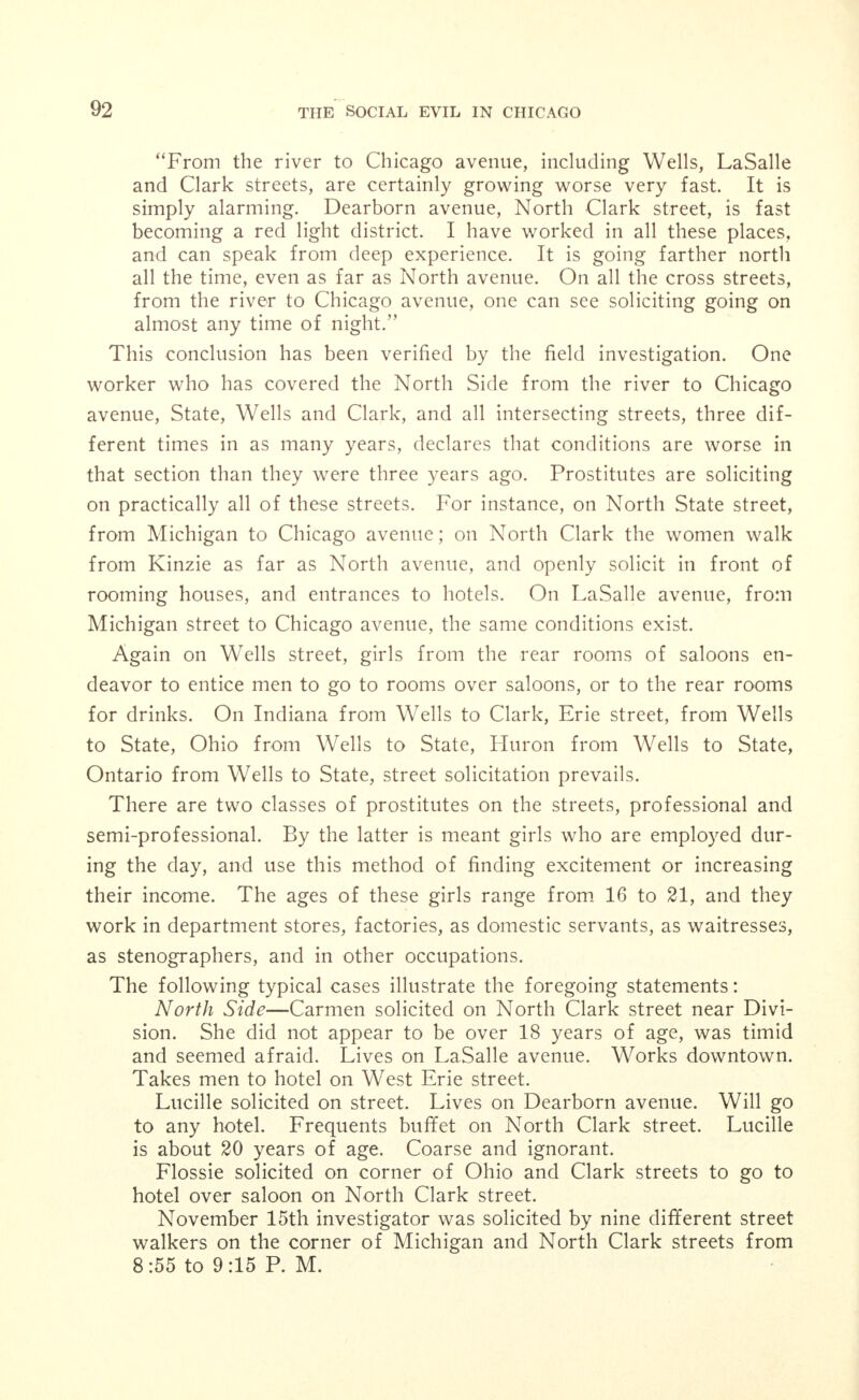 (X186), (X187) West Madison street. Agent tried to induce investigator to buy a house. He had just the thing and would divide the commission with her. The house he mentioned was (X188) West Monroe, price $7,500.00. He had another place at the corner of (X189) terrace, southwest corner (X190) street, $60.00 per month. Advised investigator to go and see the house, de- claring she could make a pile of money if house was run right and quiet. Then, he added, we can help you. (X191), (X192) West Madison street. Agent offered to rent flats at (X193) West Madison street, 2nd flat $40.00, 3rd flat $40.00, very poor, no heat. (X194) West Madison street, 2nd flat $40.00. He said she would have to see the lieutenant of (X195) station before renting any of these places and fix it up with him. He then told investigator to go to (X196), (X197) West Madison street and talk with her. This woman conducts a disorderly house at this address, which is on the police list. She has one inmate. She told investigator that she did not sell liquor. North Side—Oi the 12 real estate agents visited on the North Side, 10 were willing to rent flats or houses for immoral purposes. (X200), (X201) North Clark street. Agent offered to rent house, seven rooms, at (X202) Roscoe street for $47.50 for im- moral purposes. (X203), (X204) North Clark street. Agent gave the following addresses: (X205) Roscoe street, $45.00; (X206) Evanston ave- nue, $65,00, and (X207) Roscoe street, $50.00. All of these are houses. The agent cautioned the investigator not to tell the land- lord what the house was to be used for. (X208), (X209) Lincoln avenue. Had one flat he could rent for immoral purposes, at (X210) Fremont street, 2nd flat, eight rooms, steam heat, $40.00. (X211), (X212) Lincoln avenue. Agent submitted the follow- ing for immoral purposes: (X213) Seminary avenue, $33.00. (X214) Newport avenue, $32.00. (X215), (X216) submitted the following for immoral purposes: (X217) Sheffield avenue, $35.00. (X218) Early avenue, $33.00. (X219) Southport avenue, $45.00. (X220), (X221) North Clark street. Agent submitted the fol- lowing places which could be rented for immoral purposes: (X222) Briar place, 7 rooms, $35.00. (X223) Oakdale avenue, 8 rooms, $45.00. (X224) Oakdale avenue, 9 rooms, $47.50. (X225) Barry avenue, 8 rooms, $37.50. (X226) Barry avenue, 7 rooms, $35.00. Mr. (X227) accompanied investigator to (X222) Briar place, and said they needed a good house out there. He said he knew